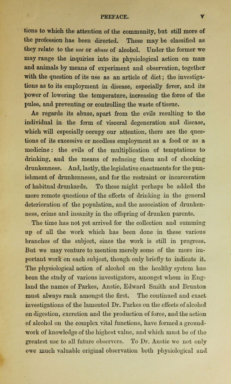 tions to which the attention of the community, but still more of the profession has been directed. These may be classified as they relate to the nse or abuse of alcohol. Under the former we may range the inqumes into its physiological action on man and animals by means of experiment and observation, together with the question of its use as an article of diet; the investiga- tions as to its employment in disease, especially fever, and its ^ower of lowering the temperature, increasing the force of the pulse, and preventing or controlling the waste of tissue. As regards its abuse, apart from the evUs resulting to the individual in the form of visceral degeneration and disease, which will especially occupy our attention, there are the ques- tions of its excessive or needless employment as a food or as a medicine : the evils of the multiplication of temptations to drinldng, and the means of reducing them and of clicckuig drunkenness. And, lastly, the legislative enactments for the pun- ishment of drunkennesss, and for the restraint or incarceration of habitual drunkards. To these might perhaps be added the more remote questions of the effects of drinking in the general deterioration of the population, and the association of drunken- ness, crime and insanity in the offspring of drunken parents. The time has not yet amved for the collection and summing up of all the work which has been done in these various branches of the subject, since the work is still in progi'css. But we may venture to mention merely some of the more im- portant work on each subject, though only briefly to indicate it. The physiological action of alcohol on the healthy system has. been the study of various investigators, amongst whom in Eng- land the names of Parkes, Anstie, Edward Smith and Bruuton must always rank amongst the first. The continued and exact investigations of the lamented Dr. Parkes on the effects of alcohol on digestion, excretion and the production of force, and the action of alcohol on the comi^lex vital functions, have formed a ground- work of knowledge of the highest value, and which must be of the greatest use to all future observers. To Dr. Anstie we not only owe much valuable original observation both jihysiological and