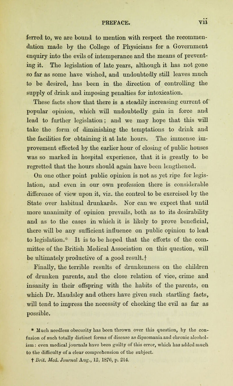 ferred to, we are bound to mention with respect the recommen- dation made by the College of Physicians for a Government enquiry into the evUs of intemperance and the means of prevent- ing it. The legislation of late years, although it has not gone so far as some have wished, and undoubtedly still leaves much to be desu-ed, has been in the direction of controlling the supply of drink and imposing penalties for intoxication. These facts show that there is a steadily increasing current of popular opinion, which wUI undoubtedly gain in force and lead to further legislation; and we may hope that this wUl take the form of diminishing the temptations to di'iuk and the facUities for obtainLug it at late hours. The immense im- provement effected by the earher hour of closing of pubKc houses was so marked in hospital experience, that it is greatly to be regretted that the hours should again have been lengthened. On one other point pubhc opinion is not as yet ripe for legis- lation, and even in our own profession there is considerable difference of view upon it, viz. the control to be exercised by the State over habitual drunkards. Nor can we expect that until more unanimity of opinion prevails, both as to its desirabihty and as to the cases in wliich it is likely to prove beneficial, there will be any sufficient influence on public opinion to lead to legislation.* It is to be hoped that the efforts of the com- mittee of the British Medical Association on this question, will be ultimately productive of a good result.! Finally, the terrible results of drunkenness on the children of drunken parents, and the close relation of vice, crime and insanity in their offspring with the habits of the parents, on which Dr. Maudsley and others have given such startling facts, wUI tend to impress the necessity of checking the evil as far as possible. * Much needless obscurity has been thrown over this question, by the con- fusion of such totally distinct forms of disease as dipsomania and chronic alcohol- ism : even medical journals have been guilty of this error, which has added mucli to the difficulty of a clear comprehension of the subject. t Brit. Med. Journal Aug., 12, 1876, p. 214.