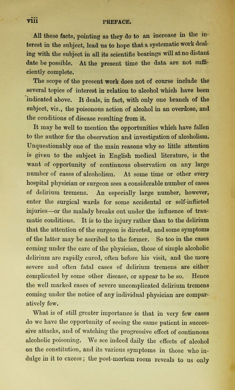 All these facts, pointing as they do to an increase in the in- terest in the subject, lead lis to hope that a systematic work deal- ing with the subject in all its scientific bearings will at no distant date be possible. At the present time the data are not suifi- ciently complete. The scope of the present work does not of course include the several topics of interest in relation to alcohol which have been indicated above. It deals, in fact, with only one branch of the subject, viz., the poisonous action of alcohol in an overdose, and the conditions of disease resulting from it. It may be well to mention the opportunities which have fallen to the author for the observation and investigation of alcohohsm. Unquestionably one of the main reasons why so little attention is given to the subject in English medical literature, is the want of opportunity of continuous observation on any large number of cases of alcoholism. At some time or other every hospital physician or surgeon sees a considerable number of cases of delirium tremens. An especially large number, however, enter the surgical wards for some accidental or self-inflicted injuries—or the malady breaks out under the influence of trau- matic conditions. It is to the injury rather than to the delirium that the attention of the surgeon is directed, and some symptoms of the latter may be ascribed to the former. So too in the cases coming under the care of the physician, those of simple alcoholic delirium are rapidly cured, often before his visit, and the more severe and often fatal cases of delirium tremens are either comphcated by some other disease, or appear to be so. Hence the well marked cases of severe uncomplicated delu-ium tremens coming under the notice of any individual physician are compar- atively few. What is of still greater importance is that in very few cases do we have the opportunity of seeing the same patient in succes- sive attacks, and of watching the progressive effect of continuous alcohohc poisoning. We see indeed daily the effects of alcohol on the constitution, and its various symptoms in those who in- dulge in it to excess; the post-mortem room reveals to us only