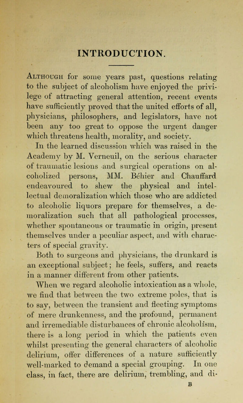 INTRODUCTION. Although for some years past, questions relating to the subject of alcoholism have enjoyed the privi- lege of attracting general attention, recent events have sufHciently proved that the united efforts of all, physicians, ^philosophers, and legislators, have not been any too great to oppose the urgent danger which threatens health, morality, and society. In the learned discussion which was raised in the Academy by M. Verneuil, on the serious character of traumatic lesions and surgical operations on al- coholized persons, MM. Bdliier and Chauffard endeavoured to shew the physical and intel- lectual demoralization which those who ai'e addicted to alcoholic liquors prepare for themselves, a de- moralization such that all pathological processes, whether spontaneous or ti'aumatic in origin, present themselves under a peculiar aspect, and witli charac- ters of special gravity. Both to surgeons and physicians, the drunkard is an exceptional subject; he feels, suffers, and reacts in a manner different from other patients. When we regard alcoholic intoxication as a wliole, we find that between the two extreme poles, that is to say, between the transient and fleeting symptoms of mere drunkenness, and the profound, permanent and irremediable disturbances of chronic alcoholism, there is a long period in which the patients even whilst presenting the general characters of alcoliolic delirium, offer differences of a nature sufHciently well-marked to demand a special grouping. In one class, in fact, there are delirium, trembling, and di- B