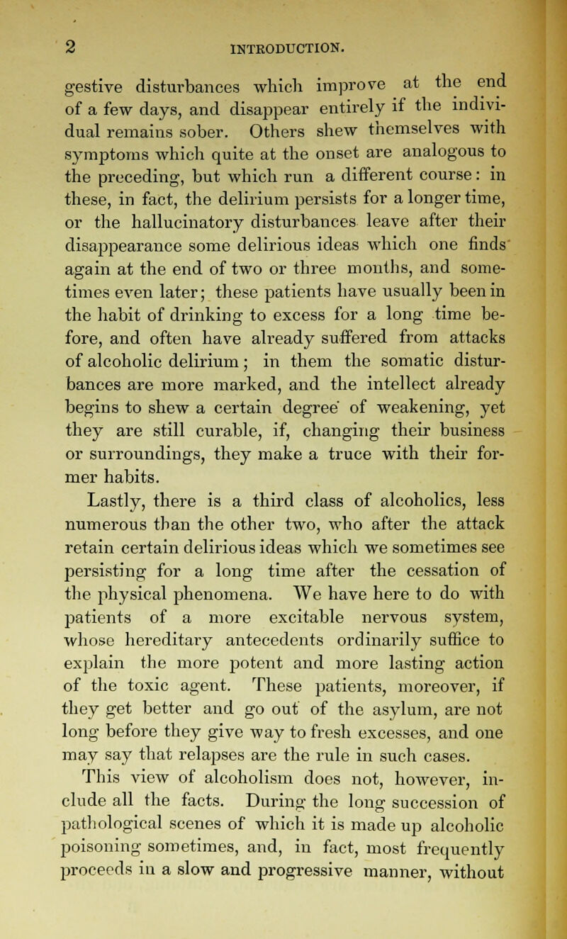 gestive disturbances whicli improve at the end of a few days, and disappear entirely if the indivi- dual remains sober. Others shew themselves with symptoms which quite at the onset are analogous to the preceding, but which run a different course: in these, in fact, the delirium persists for a longer time, or the hallucinatory disturbances leave after their disappearance some delirious ideas which one finds' again at the end of two or three months, and some- times even later; these patients have usually been in the habit of drinking to excess for a long time be- fore, and often have already suffered from attacks of alcoholic delirium; in them the somatic distur- bances are more marked, and the intellect already begins to shew a certain degree of weakening, yet they are still curable, if, changing their business or surroundings, they make a truce with their for- mer habits. Lastly, there is a third class of alcoholics, less numerous than the other two, who after the attack retain certain delirious ideas which we sometimes see persisting for a long time after the cessation of the physical phenomena. We have here to do with patients of a more excitable nervous system, whose hereditary antecedents ordinarily suffice to explain the more potent and more lasting action of the toxic agent. These patients, moreover, if they get better and go out of the asylum, are not long before they give way to fresh excesses, and one may say that relapses are the rule in such cases. This view of alcoholism does not, however, in- clude all the facts. During the long succession of pathological scenes of which it is made up alcoholic poisoning sometimes, and, in fact, most frequently j)roceeds in a slow and progressive manner, without