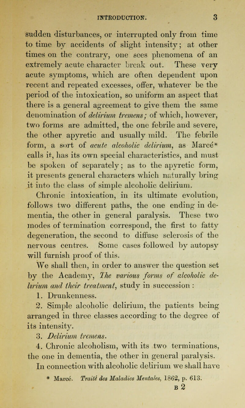 sudden disturbances, or interrupted only from time to time by accidents of slight intensity; at other times on the contrary, one sees phenomena of an extremely acute character break out. These very acute symptoms, which are often dependent upon recent and repeated excesses, offer, whatever be the period of the intoxication, so uniform an aspect that there is a general agreement to give them the same denomination of delirium tremens; of wliich, however, two forms are admitted, the one febrile and severe, the other apyretic and usually mild. The febrile form, a sort of acute alcoholic delirium^ as Marcd* calls it, has its own special cliaracteristics, and nmst be spoken of separately; as to the apyretic form, it presents general characters which naturally bring it into the class of simple alcoholic delirium. Chronic intoxication, in its ultimate evolution, follows two different paths, the one ending in de- mentia, the other in general paralysis. These two modes of termination correspond, the first to fatty degeneration, the second to diffuse sclerosis of the nervous centres. Some cases followed by autopsy will furnish proof of this. We shall then, in order to answer the question set by the Academy, The various forms of alcoholic de- lirium and their treatment, study in succession : 1. Drunkenness. 2. Simple alcoholic delirium, the patients being arranged in three classes according to the degree of its intensity. 3. Delirium tremens. 4. Chronic alcoholism, with its two terminations, the one in dementia, the other in general paralysis. In connection with alcoholic delirium we shall have * Marce. TraitS des Maladies Menta/es, 1862, p. 613. b2