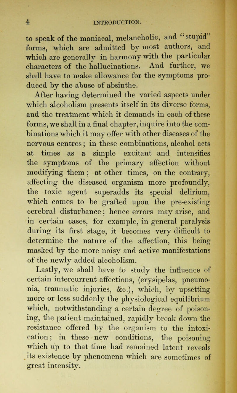 to speak of the maniacal, melancholic, and stupid forms, which are admitted by most authors, and which are generally in harmony with the particular characters of the hallucinations. And further, we shall have to make allowance for the symptoms pro- duced by the abuse of absinthe. After having determined the varied aspects under which alcoholism presents itself in its diverse forms, and the treatment which it demands in each of these forms, we shall in a final chapter, inquire into the com- binations which it may offer with other diseases of the nervous centres; in these combinations, alcohol acts at times as a simple excitant and intensifies the symptoms of the primary affection without modifying them ; at other times, on the contrary, affecting the diseased organism more profoundly, the toxic agent superadds its special delirium, which comes to be grafted upon the pre-existing cerebral disturbance; hence errors may arise, and in certain cases, for example, in general paralysis during its first stage, it becomes very difficult to determine the nature of the affection, this being masked by the more noisy and active manifestations of the newly added alcoholism. Lastly, we shall have to study the influence of certain intercurrent affections, (erysipelas, pneumo- nia, traumatic injuries, &c.), which, by upsetting more or less suddenly the physiological equilibrium which, notwithstanding a certain degree of poison- ing, the patient maintained, rajjidly break down the resistance offered by the organism to the intoxi- cation; in these new conditions, the poisoning which ujD to that time had remained latent reveals .its existence by phenomena which are sometimes of great intensity.