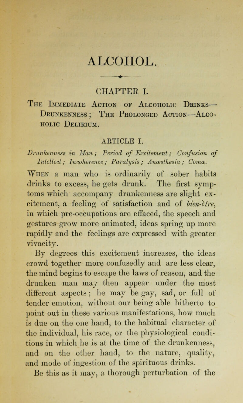 ALCOHOL. CHAPTER I. The Immediate Action of Alcoholic Deinks— Drunkenness ; The Prolonged Action—Alco- holic Delirium. ARTICLE I. Drunlaenness in Man; Period of Excitementj Confusion of Intellect; Incoherence; Paralysis; Ancesthesia; Coma. When a man who is ordinarily of sober habits drinks to excess, he gets drunk. Tlie first symp- toms which accompany drunkenness are slight ex- citement, a feeling of satisfaction and of bien-etre, in which pre-occupations are effaced, the speech and gestures grow more animated, ideas spring up more rapidly and the feelings are expressed with greater vivacity. By degrees this excitement increases, the ideas crowd together more confusedly and are less cleai-, the mind begins to escape the laws of reason, and tlie drunken man ma/ then appear under the most different aspects ; he may be gay, sad, or full of tender emotion, without our being able hitherto to point out in these various manifestations, how much is due on the one hand, to the habitual character of the individual, his race, or the jihysiological condi- tions in whicli he is at the time of the drunkenness, and on the other hand, to the nature, quality, and mode of ingestion of the spirituous drinks. Be this as it may, a thorough perturbation of the