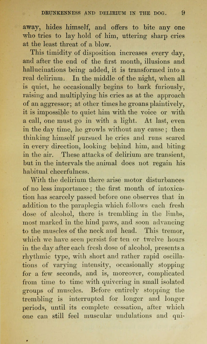 away, hides himself, and offers to bite any one who tries to lay hold of him, uttering sharp cries at the least threat of a blow. This timidity of disposition increases every day, and after the end of the tirst month, illusions and hallucinations being added, it is transformed into a real delirium. In the middle of the night, when all is quiet, he occasionally begins to bark furiously, raising and multiplying his cries as at the approach of an aggressor; at other times he groans plaintively, it is impossible to quiet him with the voice or with a call, one must go in with a light. At last, even in the day time, he growls Avithout any cause; then thinking himself pursued he cries and runs scared in every direction, looking behind him, and biting in the air. These attacks of delirium are transient, but in the intervals the animal does not regain his habitual cheerfulness. With the delirium there arise motor disturbances of no less importance; the first month of intoxica- tion has scarcely passed before one observes that in addition to the paraplegia which follows each fresh dose of alcohol, there is trembling in tlic limbs, most marked in the hind paws, and soon advancing to the muscles of the neck and head. This tremor, which we have seen persist for ten or twelve hours in the day after each fresh dose of alcohol, presents a rhythmic type, with short and rather rapid oscilla- tions of varying intensity, occasionally stoijping for a few seconds, and is, moreover, complicated from time to time with quivering in small isolated groups of muscles. Before entirely stopping the trembling is interrupted for longer and longer periods, until its complete cessation, after which one can still feel muscular undulations and qui-