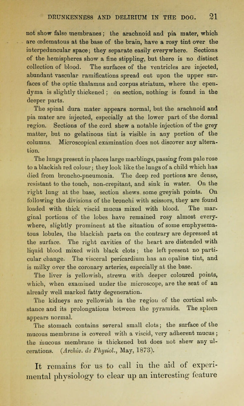 not show false membranes ; the arachnoid and pia mater, which are csdematous at the base of the brain, have a rosy tint over the interpeduncular space; they separate easily everywhere. Sections of the hemispheres show a fine stippling, but there is no distinct collection of blood. The surfaces of the ventricles are injected, abundant vascular ramifications spread out upon the upper sur- faces of the optic thalamus and corpus striatum, where the epen- dyma is slightly thickened ; on section, nothing is found in the deeper parts. The spinal dura mater appears normal, but the arachnoid and pia mater are injected, especially at the lower part of the dorsal region. Sections of the cord shew a notable injection of the grey matter, but no gelatinous tint is visible in any portion of the columns. Microscopical examination does not discover any altera- tion. The lungs present in places large marblings, passing from pale rose to a blackish red colour; they look like the lungs of a child which has died from broncho-pneumonia. The deep red portions are dense, resistant to the touch, non-crepitant, and sink in water. On the right lung at the base, section shews, some greyish points. On following the divisions of the bronchi with scissors, they are found loaded with thick viscid mucus mixed with blood. The mar- ginal portions of the lobes have remained rosy almost every- where, slightly prominent at the situation of some emphysema- tous lobules, the blackish parts on the contrary are depressed at the surface. The right cavities of the heart are distended with liquid blood mixed with black clots ; the left present no parti- cular change. The visceral pericardium has an opaline tint, and is milky over the coronary arteries, especially at the base. The liver is yellowish, strewn with deeper coloured points, which, when examined under the microscope, are the seat of an already well marked fatty degeneration. The kidneys are yellowish in the region of the cortical sub- stance and its prolongations between the pyramids. The spleen appears normal. The stomach contains several small clots; the surface of the mucous membrane is covered with a viscid, very adherent mucus ; the mucous membrane is thickened but does not shew any ul- cerations. {Archiv. ds Physiol., May, 1873). It remains for us to call iu the aid of experi- mental physiology to clear up an interesting feature