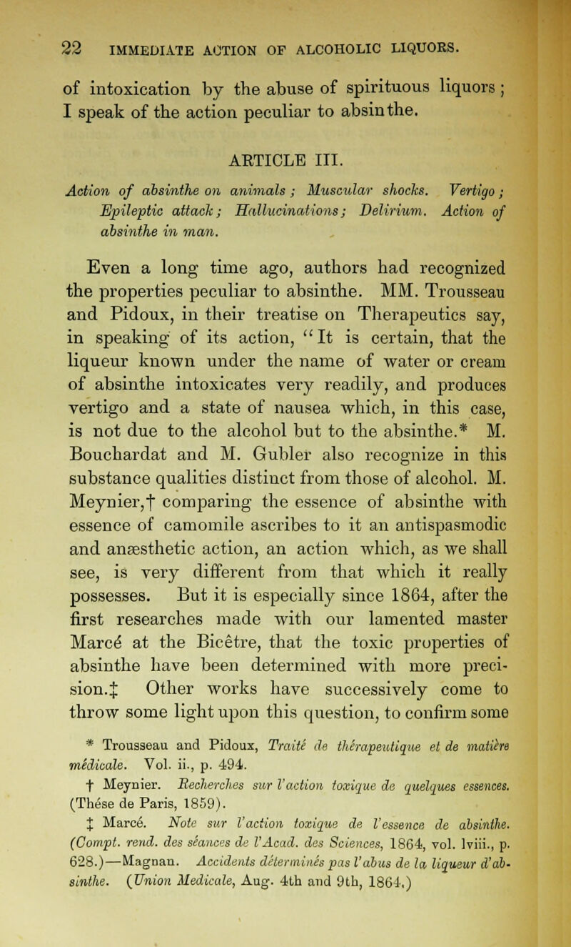 of intoxication by the abuse of spirituous liquors ; I speak of the action peculiar to absinthe. ARTICLE III. Action of absinthe on animals ; Muscular shochs. Vertigo; Epileptic attack; Hallucinations; Delirium. Action of absinthe in man. Even a long time ago, authors had recognized the properties peculiar to absinthe. MM. Trousseau and Pidoux, in their treatise on Therapeutics say, in speaking of its action, It is certain, that the liqueur known under the name of water or cream of absinthe intoxicates very readily, and produces vertigo and a state of nausea which, in this case, is not due to the alcohol but to the absinthe.* M. Bouchardat and M. Gubler also recognize in this substance qualities distinct from those of alcohol. M. Meynier,t comparing the essence of absinthe with essence of camomile ascribes to it an antispasmodic and anaesthetic action, an action which, as we shall see, is very different from that which it really possesses. But it is especially since 1864, after the first researches made with our lamented master Marc^ at the Bicetre, that the toxic properties of absinthe have been determined with more preci- sion.J Other works have successively come to throw some light upon this question, to confirm some * Trousseau and Pidoux, Traite cle therapeutique el de matiire midicale. Vol. ii., p. 494. t Meynier. Becherclies sur I'action ioxique de quelques essences. (These de Paris, 1859). J Maroe. Note sur Vaciion ioxique de I'essence de absinthe, (Compt. rend, des sSances de I'Acad. des Sciences, 1864, vol. Iviii., p. 628.)—Magnau. Accidents determines pas I'abus de la liqueur A'ab- sinthe. (Union Medicate, Aug. 4th and 9th, 1864.)