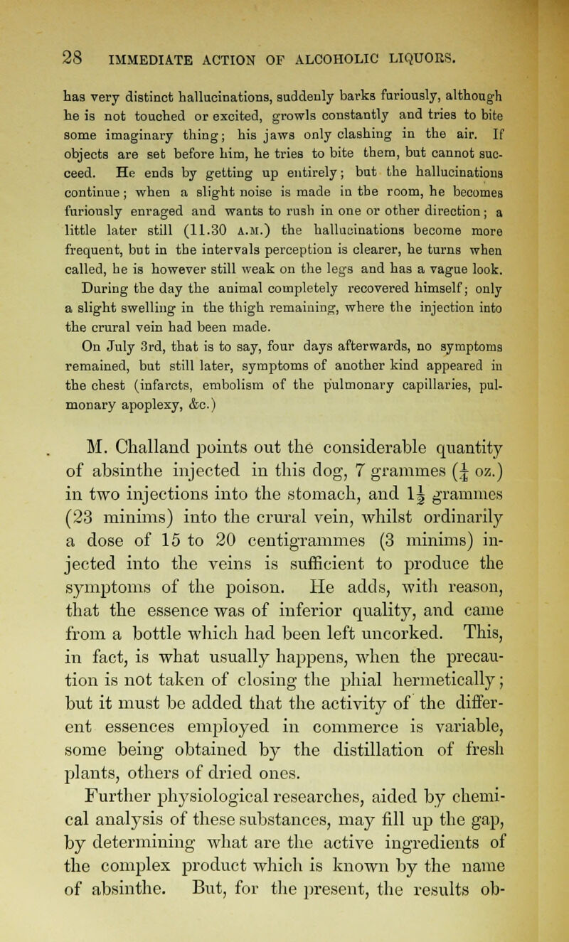 has very distinct hallucinations, suddenly barks furiously, although he is not touched or excited, growls constantly and tries to bite some imaginary thing; his jaws only clashing in the air. If objects are set before him, he tries to bite them, but cannot suc- ceed. He ends by getting up entirely; but the hallucinations continue; when a slight noise is made in the room, he becomes furiously enraged and wants to rush in one or other direction; a little later still (11.30 a.m.) the hallucinations become more frequent, but in the intervals perception is clearer, he turns when called, he is however still weak on the legs and has a vague look. During the day the animal completely recovered himself; only a slight swelling in the thigh remaining, where the injection into the crural vein had been made. On July 3rd, that is to say, four days afterwards, no symptoms remained, but still later, symptoms of another kind appeared in the chest (infarcts, embolism of the pulmonary capillaries, pul- monary apoplexy, &c.) M. Challand points out the considerable quantity of absinthe injected in this dog, 7 grammes (^ oz.) in two injections into the stomach, and 1| grammes (23 minims) into the crural vein, whilst ordinarily a dose of 15 to 20 centigrammes (3 minims) in- jected into the veins is sufficient to produce the symptoms of the poison. He adds, with reason, that the essence was of inferior quality, and came from a bottle which had been left uncorked. This, in fact, is what usually happens, when the precau- tion is not taken of closing the phial hermetically; but it must be added that the activity of the differ- ent essences employed in commerce is variable, some being obtained by the distillation of fresh plants, others of dried ones. Further physiological researches, aided by chemi- cal analysis of these substances, may fill up the gap, by determining what are the active ingredients of the complex product which is known by the name of absinthe. But, for the present, the results ob-