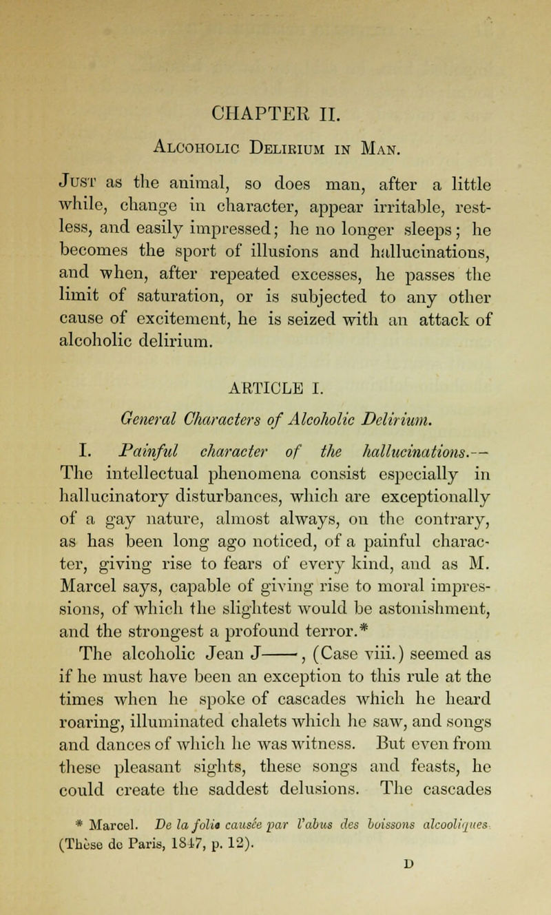 Alcoholic Delirium in Man. Just as the animal, so does man, after a little while, change in character, appear irritable, rest- less, and easily impressed; he no longer sleeps; he becomes the sport of illusions and hallucinations, and -when, after repeated excesses, he passes the limit of saturation, or is subjected to any other cause of excitement, he is seized -with an attack of alcoholic delirium. ARTICLE I. General Characters of Alcoholic Delirium. I. Painful character of the hallucinations.— The intellectual phenomena consist especially in hallucinatory disturbances, which are exceptionally of a gay nature, almost always, on the contrary, as has been long ago noticed, of a painful charac- ter, giving rise to fears of every kind, and as M. Marcel says, capable of giving rise to moral impres- sions, of which the slightest would be astonishment, and the strongest a profound terror.* The alcoholic Jean J , (Case viii.) seemed as if he must have been an exception to this rule at the times when he spoke of cascades which he heard roaring, illuminated chalets which he saw, and songs and dances of which he was witness. But even from these pleasant sights, these songs and feasts, he could create the saddest delusions. The cascades * Marcel. De la folit causce par Vahus des huissons alcooh'qt(es (These do Paris, 1817, p. 12). D