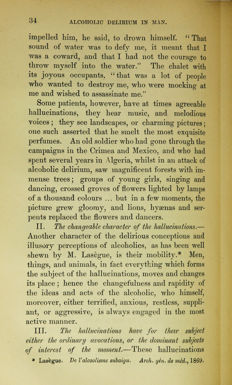 impelled him, he said, to drown himself.  That sound of Avater was to defy me, it meant that I was a coward, and that I had not the courage to throw myself into the water. The chalet with its joyous occupants.  that was a lot of people who wanted to destroy me, who were mocking at me and wished to assassinate me. Some patients, however, have at times agreeable hallucinations, they hear music, and melodious voices ; they see landscapes, or charming pictures; one such asserted that he smelt the most exquisite perfumes. An old soldier who had gone through the campaigns in the Crimea and Mexico, and who had spent several years in Algeria, whilst in an attack of alcoholic delirium, saw magnificent forests with im- mense trees; groups of young girls, singing and dancing, crossed groves of flowers lighted by lamps of a thousand colours ... but in a few moments, the picture grew gloomy, and lions, hysenas and ser- pents replaced the flowers and dancers. II. The changeable character of the hallucinations.— Another character of the delirious conceptions and illusory perceptions of alcoholics, as has been well shewn by M. Lasegue, is their mobility.* Men, things, and animals, in fact everything which forms the subject of the hallucinations, moves and changes its place ; hence the changefulness and rapidity of the ideas and acts of the alcoholic, who himself, moreover, either terrified, anxious, restless, suppli- ant, or aggressive, is always engaged in the most active manner. III. The hallucinations have for their subject either the ordinary avocations, or the dominant subjects of interest of the moment.—These hallucinations * Lasegue. De I'aleoolisme subaigu. Arch. gen. de mSd., 1869.
