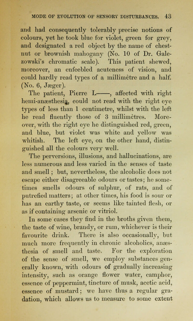 and had consequently tolerably precise notions of colours, yet he took blue for violet, green for grey, and designated a red object by the name of chest- nut or brownish mahogany (No. 10 of Dr. Gale- zowski's chromatic scale). This patient shewed, moreover, an enfeebled acuteness of vision, and could hardly read types of a millimetre and a half, (No. 6, Jseger). The patient, Pierre L , affected with right hemi-ansesthesigi, could not read with the right eye types of less than 1 centimetre, whilst with the left he read fluently those of 3 millimetres. More- over, with the right eye he disting-uished red, green, and blue, but violet was white and yellow was whitish. The left eye, on the other hand, distin- guished all the colours very well. The jDerversions, illusions, and hallucinations, are less numerous and less varied in the senses of taste and smell; but, nevertheless, the alcoholic does not escape either disagreeable odours or tastes; he some- times smells odours of sulplim-, of rats, and of putrefied matters; at other times, his food is sour or has an earthy taste, or seems like tainted flesh, or as if containing arsenic or vitriol. In some cases they find in the broths given them, tlie taste of wine, brandy, or rum, whichever is their favourite drink. There is also occasionally, but much more frequently in chronic alcoholics, anaes- thesia of smell and taste. For the exploration of the sense of smell, we employ substances gen- erally known, with odours of gradually increasing intensity, such as orange flower water, camphor, essence of peppermint, tincture of musk, acetic acid, essence of mustard; we have thus a regular gra- dation, which allows us to measure to some extent