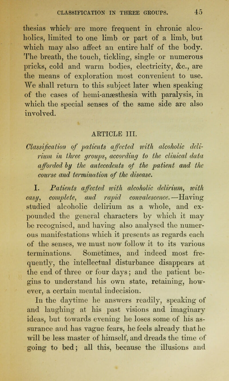 thesias whiclr are more frequent in chronic alco- holics, limited to one limb or part of a limb, but which may also affect an entire half of the body. The breath, the touch, tickling, single or numerous pricks, cold and warm bodies, electricity, &c., are the means of exploration most convenient to use. We shall return to this subject later when speaking of the cases of liemi-ansesthesia with paralysis, in which the special senses of the same side are also involved. ARTICLE III. Classificaiion of patients affected ivith alcoholic deli- rium in three groups, according to the clinical data afforded hy the antecedents of the patient and the course and termination of the disease. I. Patients affected tvith alcoholic delirium, with easy, complete, and rapid convalescence.—Having studied alcoholic delirium as a whole, and ex- pounded the general characters by which it may be recognised, and having also analysed the numer- ous manifestations which it presents as regards each of the senses, we must now follow it to its various terminations. Sometimes, and indeed most fre- quently, the intellectual disturbance disappears at the end of three or four days; and the patient be- gins to imderstand his own state, retaining, how- ever, a certain mental indecision. In the daytime he answers readily, speaking of and laughing at his past visions and imaginary ideas, but towards evening he loses some of his as- surance and has vague fears, he feels already that ho will be less master of himself, and dreads the time of going to bed; all this, because the illusions and