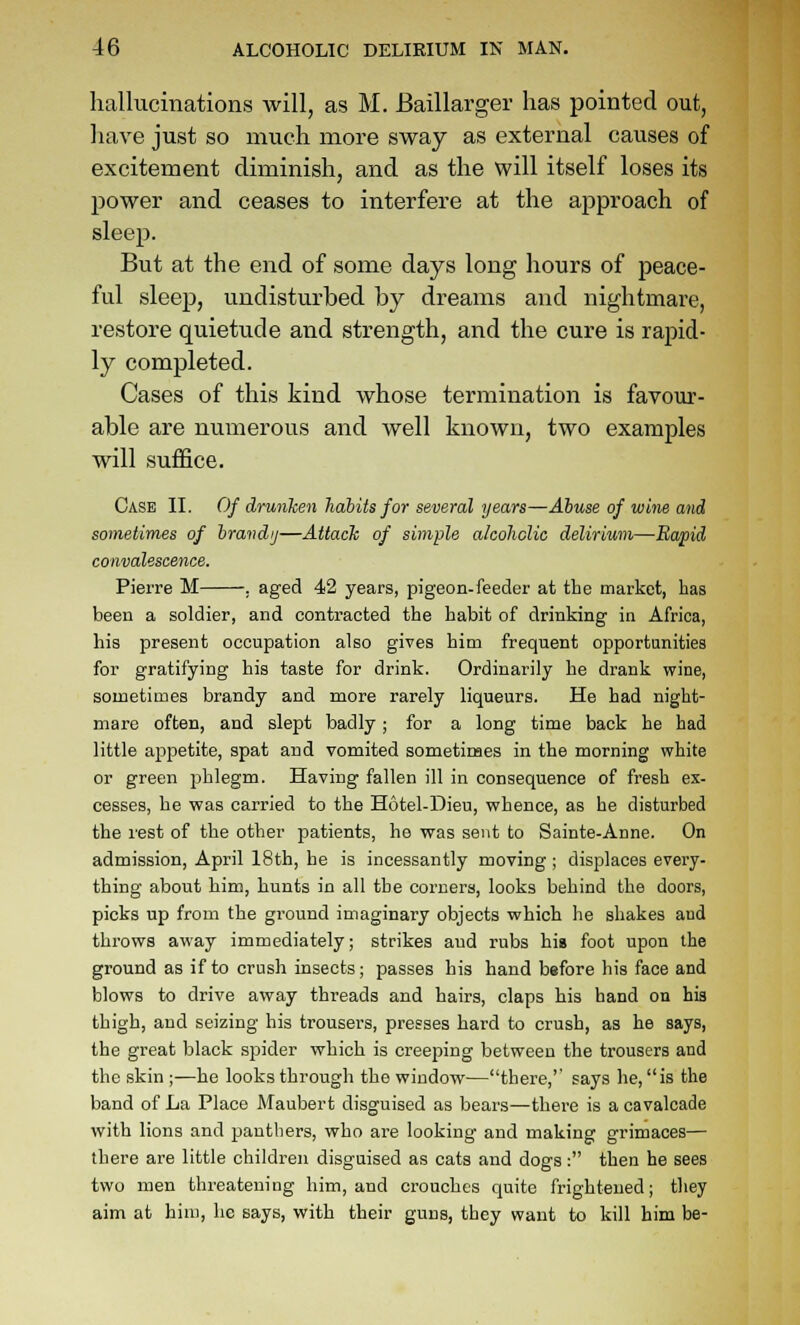 hallucinations will, as M. Baillarger has pointed out, have just so much more sway as external causes of excitement diminish, and as the will itself loses its power and ceases to interfere at the ajjproach of sleep. But at the end of some days long hours of peace- ful sleep, undisturbed by dreams and nightmare, restore quietude and strength, and the cure is rapid- ly completed. Cases of this kind whose termination is favour- able are numerous and well known, two examples will suffice. Case II. Of drunhen habits for several years—Abuse of wine and sometimes of hrandij—Attach of simple a/coliclic delirium—Eapid convalescence. Pierre M . aged 42 years, pigeon-feeder at the market, has been a soldier, and contracted the habit of drinking in Africa, his present occupation also gives him frequent opportunities for gratifying his taste for drink. Ordinarily he drank wine, sometimes brandy and more rarely liqueurs. He had night- mare often, and slept badly; for a long time back he had little appetite, spat and vomited sometimes in the morning white or green phlegm. Having fallen ill in consequence of fresh ex- cesses, he was carried to the Hotel-Dieu, whence, as he disturbed the rest of the other patients, he was sent to Sainte-Anne. On admission, April 18th, he is incessantly moving ; displaces every- thing about him, hunts in all the corners, looks behind the doors, picks up from the ground imaginary objects which he shakes and throws away immediately; strikes and rubs hig foot upon the ground as if to crush insects; passes his hand before his face and blows to drive away threads and hairs, claps his hand on his thigh, and seizing his trousers, presses hard to crush, as he says, the great black spider which is creeping between the trousers and the skin ;—he looks through the window—there, says he, is the band of La Place Maubert disguised as bears—there is a cavalcade with lions and panthers, who are looking and making grimaces— there are little children disguised as cats and dogs: then he sees two men threatening him, and crouches quite frightened; they aim at him, he says, with their guns, they want to kill him be-