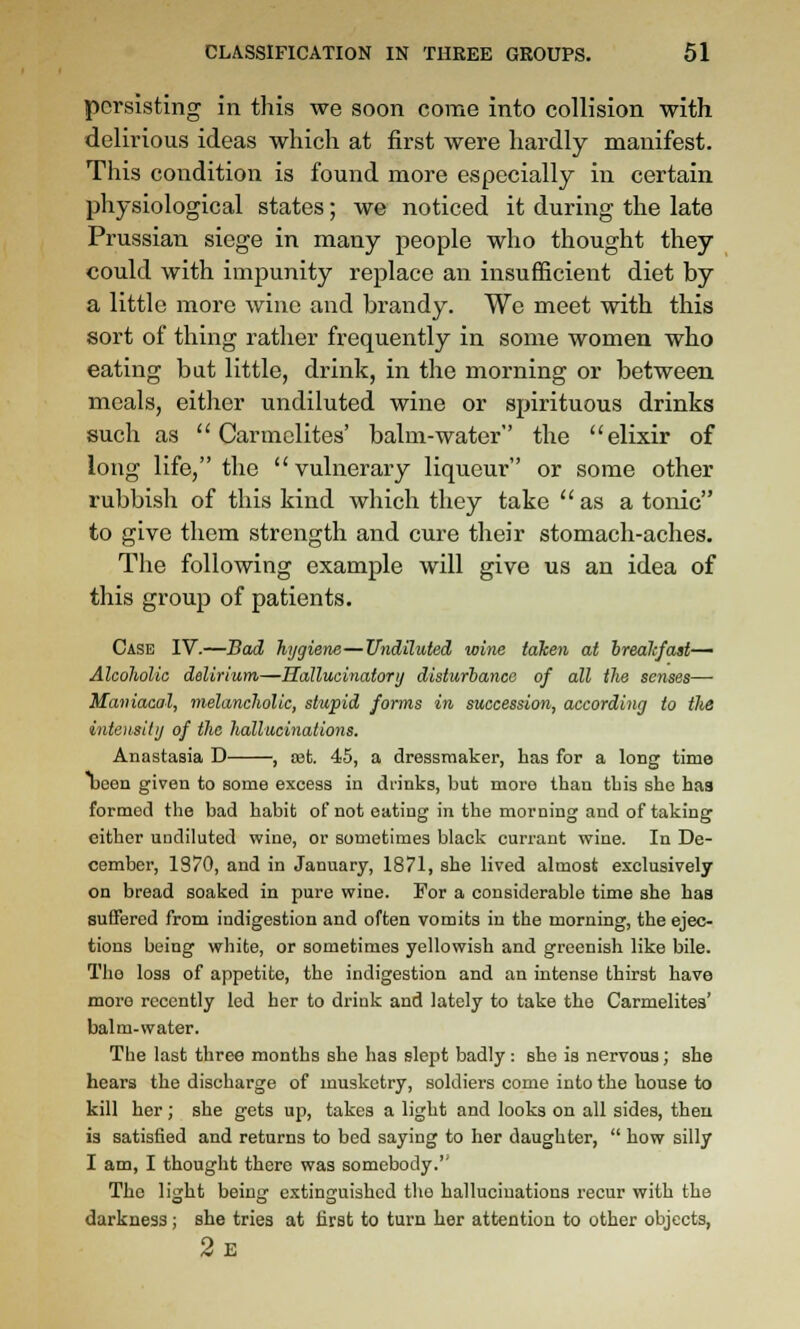 persisting in this we soon come into collision with delirious ideas which at first were hardly manifest. This condition is found more especially in certain physiological states; we noticed it during the late Prussian siege in many people who thought they could with impunity replace an insufficient diet by a little more wine and brandy. We meet with this sort of thing rather frequently in some women who eating bat little, drink, in the morning or between meals, either undiluted wine or spirituous drinks such as Carmelites' balm-water the elixir of long life, the vulnerary liqueur or some other rubbish of this kind which they take  as a tonic to give them strength and cure their stomach-aches. The following example will give us an idea of this group of patients. Case IV.—Bad hygiene—Undiluted wine taken at hrealifast— Alcoholic delirium—Hallucinatory disturbance of all the senses—• Maniacal, melancholic, stupid forms in succession, according to the intensity of the hallucinations. Anastasia D , set. 45, a dressmaker, has for a long time Dean given to some excess in drinks, but more than tbis she haa formed the bad habit of not eating in the morning and of taking either undiluted wine, or sometimes black currant wine. In De- cember, 1S70, and in January, 1871, she lived almost exclusively on bread soaked in pure wine. For a considerable time she has suffered from indigestion and often vomits in the morning, the ejec- tions being white, or sometimes yellowish and greenish like bile. The loss of appetite, the indigestion and an intense thirst have more recently led her to drink and lately to take the Carmelites' balm-water. The last three months she has slept badly: she is nervous; she hears the discharge of musketry, soldiers come into the house to kill her; she gets up, takes a light and looks on all sides, then is satisfied and returns to bed saying to her daughter,  how silly I am, I thought there was somebody.'' The light being extinguished the hallucinations recur with the darkness ; she tries at first to turn her attention to other objects, 2e