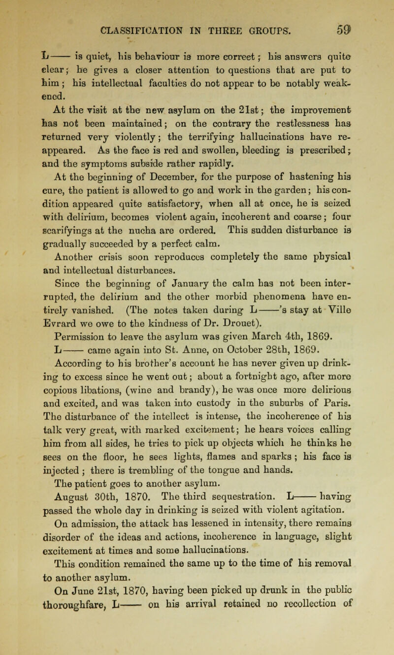 !» is quiet, his behaviour is more correct; his answers quite clear; he gives a closer attention to questions that are put to him ; his intellectual faculties do not appear to be notably weak- ened. At the visit at the new asylam on the 21st; the improvement has not been maintained; on the contrary the restlessness has returned very violently; the terrifying hallucinations have re- appeared. As the face is red and swollen, bleeding is prescribed; and the symptoms subside rather rapidly. At the beginning of December, for the purpose of hastening his cure, the patient is allowed to go and work in the garden; his con- dition appeared quite satisfactory, when all at once, he is seized ■with delirium, becomes violent again, incoherent and coarse; four scarifyings at the nucha are ordered. This sudden disturbance is gradually succeeded by a perfect calm. Another crisis soon reproduces completely the same physical and intellectual disturbances. Since the beginning of January the calm has not been inter- rupted, the delirium and the other morbid phenomena have en- tirely vanished. (The notes taken during L 's stay at Ville Evrard we owe to the kindness of Dr. Drouet). Permission to leave the asylum was given March 4th, 1869. L came again into St. Anne, on October 28th, 1869. According to his brother's account he has never given up drink- ing to excess since he went out; about a fortnight ago, after more copious libations, (wine and brandy), he was once more delirious and excited, and was taken into custody in the suburbs of Paris. The disturbance of the intellect is intense, the incoherence of his talk very great, with marked excitement; he hears voices calling him from all sides, he tries to pick up objects which he thinks he sees on the floor, he sees lights, flames and sparks ; his face is injected ; there is trembling of the tongue and hands. The patient goes to another asylum. August 30th, 1870. The third sequestration. L having passed the whole day in drinking is seized with violent agitation. On admission, the attack has lessened in intensity, there remains disorder of the ideas and actions, incoherence in language, slight excitement at times and some hallucinations. This condition remained the same up to the time of his removal to another asylum. On June 21st, 1870, having been picked up drunk in the public thoroughfare, L on hia arrival retained no recollection of