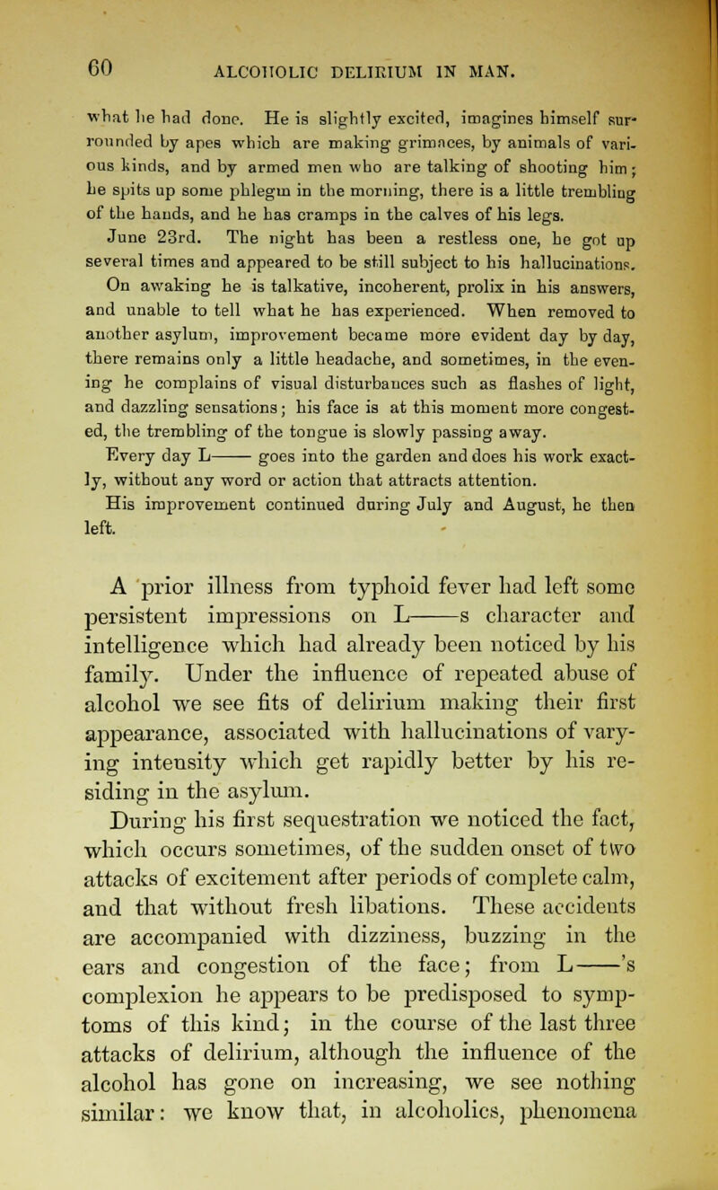 yvhiit lie had done. He is slightly excited, imagines himself sur- rounded by apes which are making grimaces, by animals of vari- ous liinds, and by armed men who are talking of shooting him; he spits up some phlegm in the morning, there is a little trembling of the hands, and he has cramps in the calves of his legs. June 23rd. The night has been a restless one, he got up several times and appeared to be still subject to his hallucinations. On awaking he is talkative, incoherent, prolix in his answers, and unable to tell what he has experienced. When removed to another asylum, improvement became more evident day by day, there remains only a little headache, and sometimes, in the even- ing he complains of visual disturbances such as ilashes of light, and dazzling sensations; his face is at this moment more congest- ed, the trembling of the tongue is slowly passing away. Every day L goes into the garden and does his work exact- ly, without any word or action that attracts attention. His improvement continued during July and August, he then left. A jDi'ior illness from typhoid fever had left some persistent impressions on L——s character and intelligence which had already been noticed by his famil}^. Under the influence of repeated abuse of alcohol we see fits of delirium making their first appearance, associated with hallucinations of vary- ing intensity which get rapidly better by his re- siding in the asylum. During his first sequestration we noticed the fact, which occurs sometimes, of the sudden onset oi two attacks of excitement after periods of complete cahn, and that without fresh libations. These accidents are accompanied with dizziness, buzzing in the ears and congestion of the face; from L 's complexion he appears to be j^redisposed to symp- toms of this kind; in the course of tlie last three attacks of delirium, although the influence of the alcohol has gone on increasing, we see nothing similar: we know that, in alcoholics, phenomena