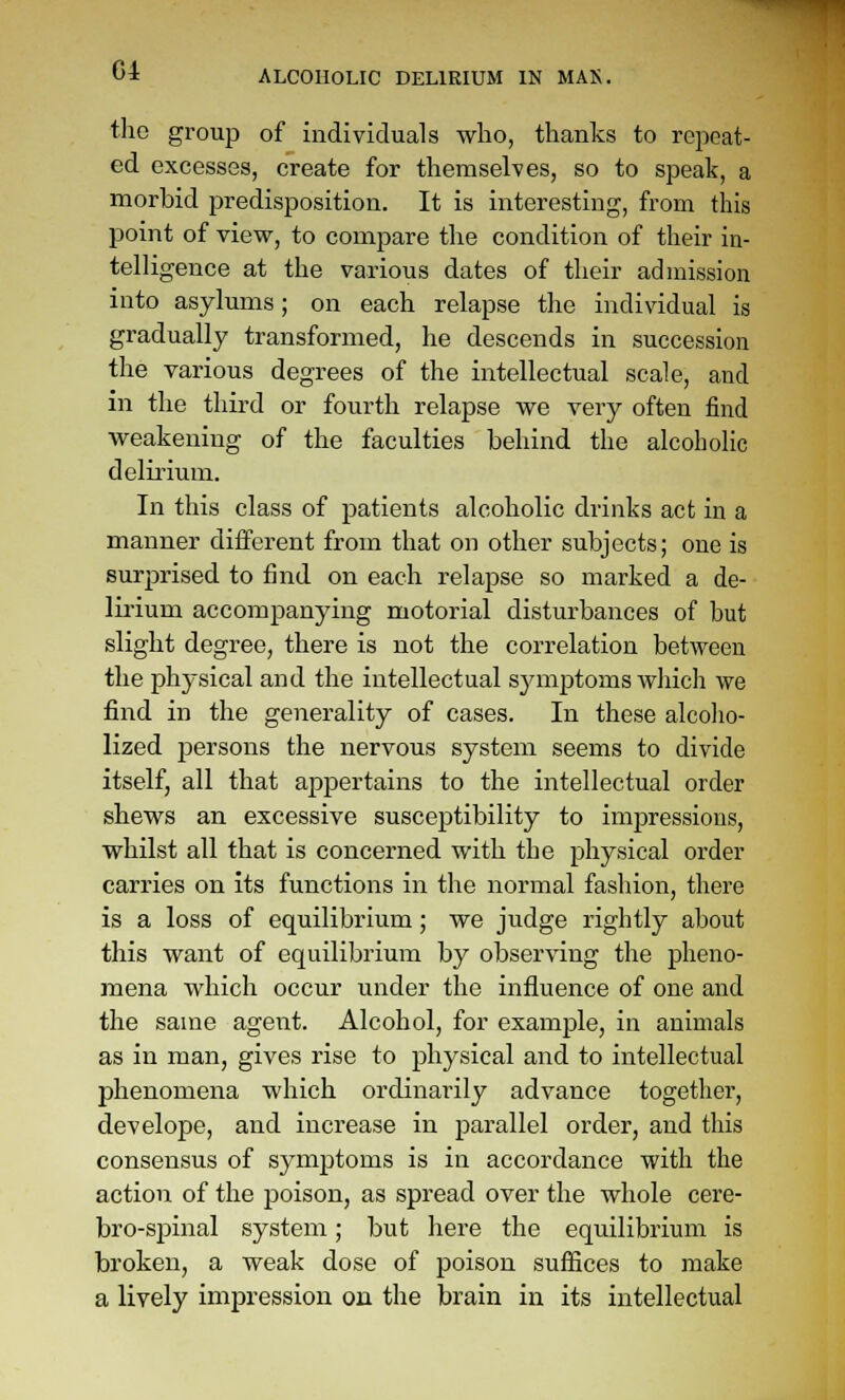 the group of individuals who, thanks to repeat- ed excesses, create for themselves, so to speak, a morbid predisposition. It is interesting, from this point of view, to compare the condition of their in- telligence at the various dates of their admission into asylums; on each relapse the individual is gradually transformed, he descends in succession the various degrees of the intellectual scale, and in the third or fourth relapse we very often find weakening of the faculties behind the alcoholic delirium. In this class of patients alcoholic drinks act in a manner different from that on other subjects; one is surprised to find on each relapse so marked a de- lirium accompanying motorial disturbances of but slight degree, there is not the correlation between the j)hysical and the intellectual symptoms which we find in the generality of cases. In these alcoho- lized persons the nervous system seems to divide itself, all that appertains to the intellectual order shews an excessive susceptibility to impressions, whilst all that is concerned with the physical order carries on its functions in the normal fashion, there is a loss of equilibrium; we judge rightly about this want of equilibrium by observing the pheno- mena which occur under the influence of one and the same agent. Alcohol, for example, in animals as in man, gives rise to physical and to intellectual phenomena which ordinarily advance together, dev elope, and increase in parallel order, and this consensus of symptoms is in accordance with the action of the poison, as spread over the whole cere- bro-spinal system; but here the equilibrium is broken, a weak dose of poison suffices to make a lively impression on the brain in its intellectual