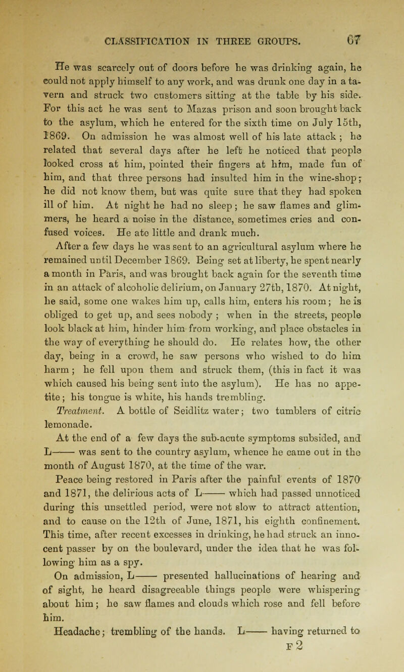 He was scarcely out of doors before he was drinking again, ha could not apply himself to any work, and was drunk one day in a ta- vern and struck two customers sitting at the table by his side. For this act he was sent to Mazas prison and soon brought back to the asylum, which he entered for the sixth time on July 15th, 1869. On admission he was almost well of his late attack ; he related that several days after he left he noticed that people looked cross at him, pointed their fingers at hfm, made fun of him, and that three persons had insulted him in the wine-shop j he did not know them, but was quite sure that they had spoken ill of him. At night he had no sleep; he saw flames and glim- mers, he heard a noise in the distance, sometimes cries and con- fused voices. He ate little and drank much. After a few days he was sent to an agricultural asylum where he remained until December 1869. Being set at liberty, he spent nearly a month in Paris, and was brought back again for the seventh time in an attack of alcoholic delirium, on January 27th, 1870. At night, he said, some one wakes him up, calls him, enters his room; he Is obliged to get up, and sees nobody ; when in the streets, people look black at him, hinder him from working, and place obstacles in the way of everything he should do. He relates how, the other day, being in a crowd, he saw persons who wished to do him harm ; he fell upon them and struck them, (this in fact it was which caused his being sent into the asylum). He has no appe- tite ; his tongue is white, his hands trembling. Treatment, A bottle of Seidlitz water; two tumblers of citric lemonade. At the end of a few days the sub-acute symptoms subsided, and L was sent to the country asylum, whence he came out in the month nf August 1870, at the time of the war. Peace being restored in Paris after the painful events of 187& and 1871, the delirious acts of L which had passed unnoticed during this unsettled period, were not slow to attract attention, and to cause on the 12th of June, 1871, his eighth confinement. This time, after recent excesses in drinking, he had struck an inno- cent passer by on the boulevard, under the idea that he was fol- lowing him as a spy. On admission, L presented hallucinations of hearing and of sight, he heard disagreeable things people were whispering about him; he saw flames and clouds which rose and fell before him. Headache; trembling of the hands. L having returned to f2