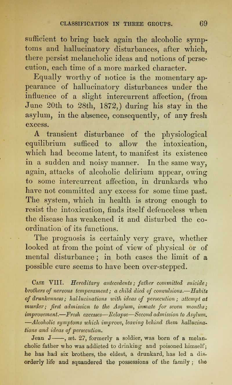 sufficient to bring back again the alcoholic symp- toms and hallucinatory disturbances, after which, there persist melancholic ideas and notions of perse- cution, each time of a more marked character. Equally worthy of notice is the momentary ap- pearance of hallucinatory disturbances under the influence of a slight intercurrent affection, (from June 20th to 28th, 1872,) during his stay in the asylum, in the absence, consequently, of any fresh excess. A transient disturbance of the physiological equilibrium sufficed to allow the intoxication, which had become latent, to manifest its existence in a sudden and noisy manner. In the same Avay, again, attacks of alcoholic delirium appear, owing to some intercurrent affection, in drunkards who have not committed any excess for some time past. The system, which in health is strong enough to resist tlie intoxication, finds itself defenceless when the disease has weakened it and disturbed the co- ordination of its functions. The prognosis is certainly very grave, whether looked at from the point of view of physical or of mental disturbance ; in both cases the limit of a possible cure seems to have been over-stejsped. Case VIII. Hereditary antecedents; father committed suicide; brothers of nervous temperament; a child died of convulsions.—Habits of drurikenness; hallucinations ivith ideas of persecution; attempt at murder; first admission to the Asylum, inmate for seven months; improvement.—Fresh excesses—Eelapse—Second admission to Asylum-. —Alcoholic symptoms which improve, leaving behind them hallucina~ lions and ideas of persecution. Jeaa J , aefc. 27, formerly a soldier, was born of a melan- cholic father who was addicted to drinking and j)oisoned himself; he has had six brothers, the eldest, a drunkard, has led a dis- orderly life and squandered the possessions of the family ; the