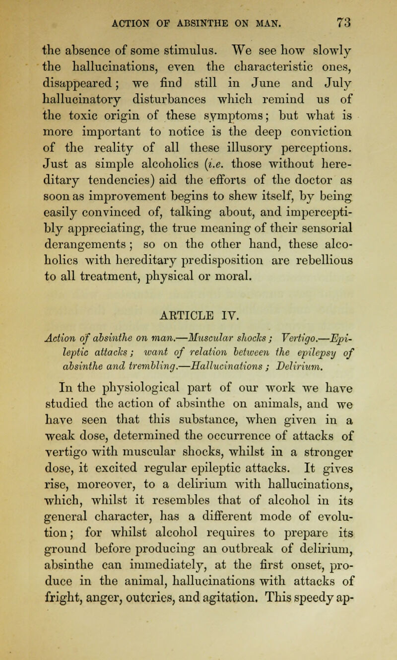 the absence of some stimulus. We see how slowly the hallucinations, even the characteristic ones, disappeared; we find still in June and July- hallucinatory disturbances which remind us of the toxic origin of these symptoms; but what is more important to notice is the deep conviction of the reality of all these illusory perceptions. Just as simple alcoholics {i.e. those without liere- ditary tendencies) aid the efforts of the doctor as soon as imjorovement begins to shew itself, by being easily convinced of, talking about, and impercepti- bly appreciating, the true meaning of their sensorial derangements ; so on the other hand, these alco- holics with hereditary predisposition are rebellious to all treatment, physical or moral. ARTICLE IV. Action of absinthe on man.—Muscular shades ; Vertigo.—Epi- leptic attaclis; ivant of relation between the epilepsy of absinthe and trembling.—Hallucinations ; Delirium. In the physiological part of our work we have studied the action of absinthe on animals, and we have seen that this substance, when given in a weak dose, determined the occurrence of attacks of vertigo with muscular shocks, whilst in a stronger dose, it excited regular epileptic attacks. It gives rise, moreover, to a delirium with hallucinations, which, whilst it resembles that of alcohol in its general character, has a different mode of evolu- tion ; for whilst alcohol requires to prepare its ground before producing an outbreak of delirium, absinthe can immediately, at the first onset, pro- duce in the animal, hallucinations with attacks of fright, anger, outcries, and agitation. This speedy ap-