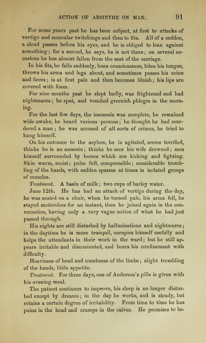 For some years past he has been subject, at first to attacks of vertigo and muscular twitchings and then to fits. All of a sudden, a cloud passes before his eyes, and he is obliged to lean against something; for a second, he says, he is not there; on several oc- casions he has almost fallen from the seat of the carriage. In his fits, he falls suddenly, loses consciousness, bites his tongue, throws his arms and legs about, and sometimes passes his urine and fasces ; is at first pale and then becomes bluish; his lips are covered with foam. For nine months past he slept badly, was frightened and had nightmares ; he spat, and vomited greenish phlegm in the morn- ing- For the last few days, the insomnia was complete, he remained wide awake, he heard various persons; he thought he had mur- dered a man ; he was accused of all sorts of crimes, he tried to hang himself. On his entrance to the asylum, he is agitated, seems terrified, thinks he is an assassin ; thinks he sees his wife drowned ; sees himself surrounded by horses which are kicking and fighting. Skin warm, moist; pulse full, compressible; considerable tremb- ling of the hands, with sudden spasms at times in isolated groups of muscles. Treatment. A basin of milk ; two cups of barley water. June 12th. He has had an attack of vertigo during the day, he was seated on a chair, when he turned pale, his arms fell, he stayed motionless for an instant, then he joined again in the con- versation, having only a very vague notion of what he had just passed through. His nights are still disturbed by hallucinations and nightmares ; in the daytime he is more tranquil, occupies himself usefully and helps the attendants in their work in the ward; but he still ap- pears irritable and discontented, and bears his confinement with difficulty. Heaviness of head and numbness of the limbs ; slight trembling of the hands, little ajspetite. Treatment. For three days, one of Anderson's pills is given with bis evening meal. The patient continues to improve, his sleep is no longer distur- bed except by dreams; iu the day he works, and is steady, but retains a certain degree of irritability. From time to time he has pains iu the head and cramps in the calves. He promises to be-