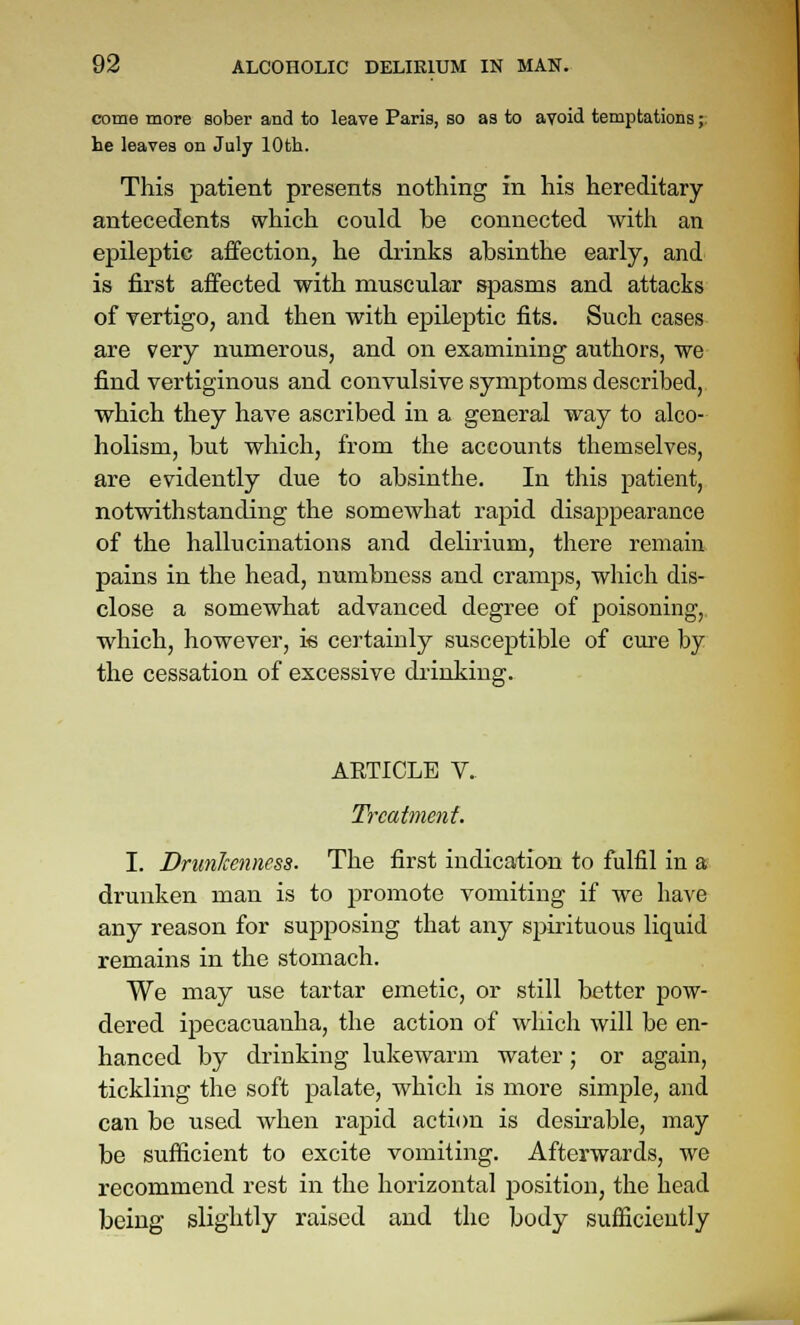 come more sober and to leave Paris, so as to avoid temptations;: he leaves on July 10th. This patient presents nothing in his hereditary antecedents which could be connected with an epileptic affection, he drinks absinthe early, and is first affected with muscular spasms and attacks of vertigo, and then with epileptic fits. Such cases are very numerous, and on examining authors, we find vertiginous and convulsive symptoms described, which they have ascribed in a general way to alco- holism, but which, from the accounts themselves, are evidently due to absinthe. In this patient, notwithstanding the somewhat rapid disappearance of the hallucinations and delirium, there remain pains in the head, numbness and cramps, which dis- close a somewhat advanced degree of poisoning, which, however, i« cei'tainly susceptible of cure by the cessation of excessive drinking. ARTICLE V. Treatment. I. DrunJcenness. The first indication to fulfil in a drunken man is to promote vomiting if we have any reason for supposing that any spirituous liquid remains in the stomach. We may use tartar emetic, or still better pow- dered ipecacuanha, the action of which will be en- hanced by drinking lukewarm water; or again, tickling the soft palate, which is more simple, and can be used when rapid action is desii'able, may be sufficient to excite vomiting. Afterwards, we recommend rest in the horizontal jiosition, the head being slightly raised and the body sufficiently