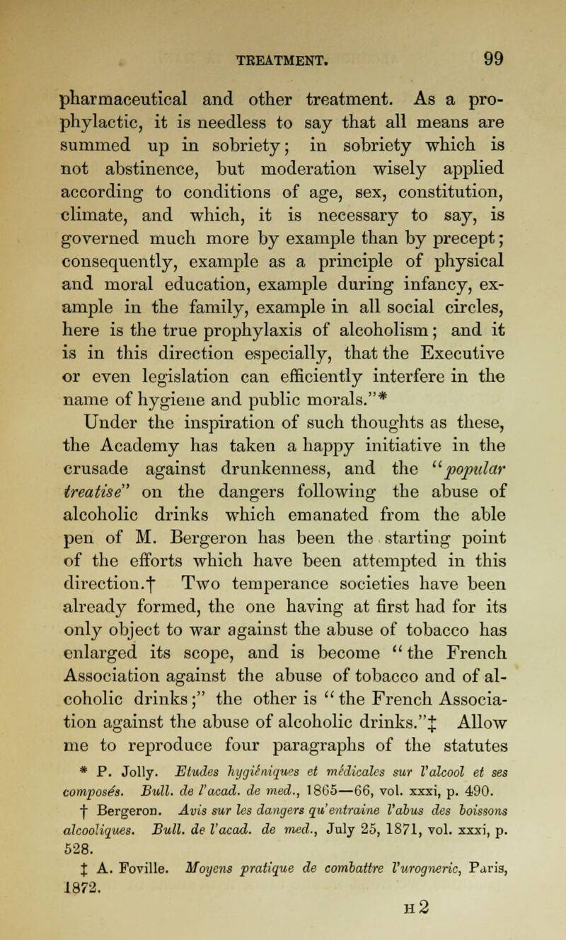 pharmaceutical and other treatment. As a pro- phylactic, it is needless to say that all means are summed up in sobriety; in sobriety which is not abstinence, but moderation wisely applied according to conditions of age, sex, constitution, climate, and which, it is necessary to say, is governed much more by example than by precept; consequently, example as a principle of pliysical and moral education, example during infancy, ex- ample in the family, example in all social circles, here is the true prophylaxis of alcoholism; and it is in this direction especially, that the Executive or even legislation can efficiently interfere in the name of hygiene and public morals.* Under the inspiration of such thoughts as these, the Academy has taken a happy initiative in the crusade against drunkenness, and the '■^popular treatise on the dangers following the abuse of alcoholic drinks which emanated from the able pen of M. Bergeron has been the starting point of the efforts which have been attempted in this direction.I Two temperance societies have been already formed, the one having at first had for its only object to war against the abuse of tobacco has enlarged its scope, and is become  the French Association against the abuse of tobacco and of al- coholic drinks; the other is the French Associa- tion against the abuse of alcoholic drinks.J Allow me to reproduce four paragraphs of the statutes * P. Jolly. Etudes htjgUniques et medicales sur Valcool ei ses composes. Bull, de I'acad. de vied., 1865—66, vol. xxxi, p. 490. I Bergeron. Avis sur les dangers qu entraine I'abus des hoissons alcooliques. Bull, de I'acad. de med., July 25, 1871, vol. xxxi, p. 628. X A. Foville. Moyens pratique de combattre Vurogneric, Paris, 1872. h2