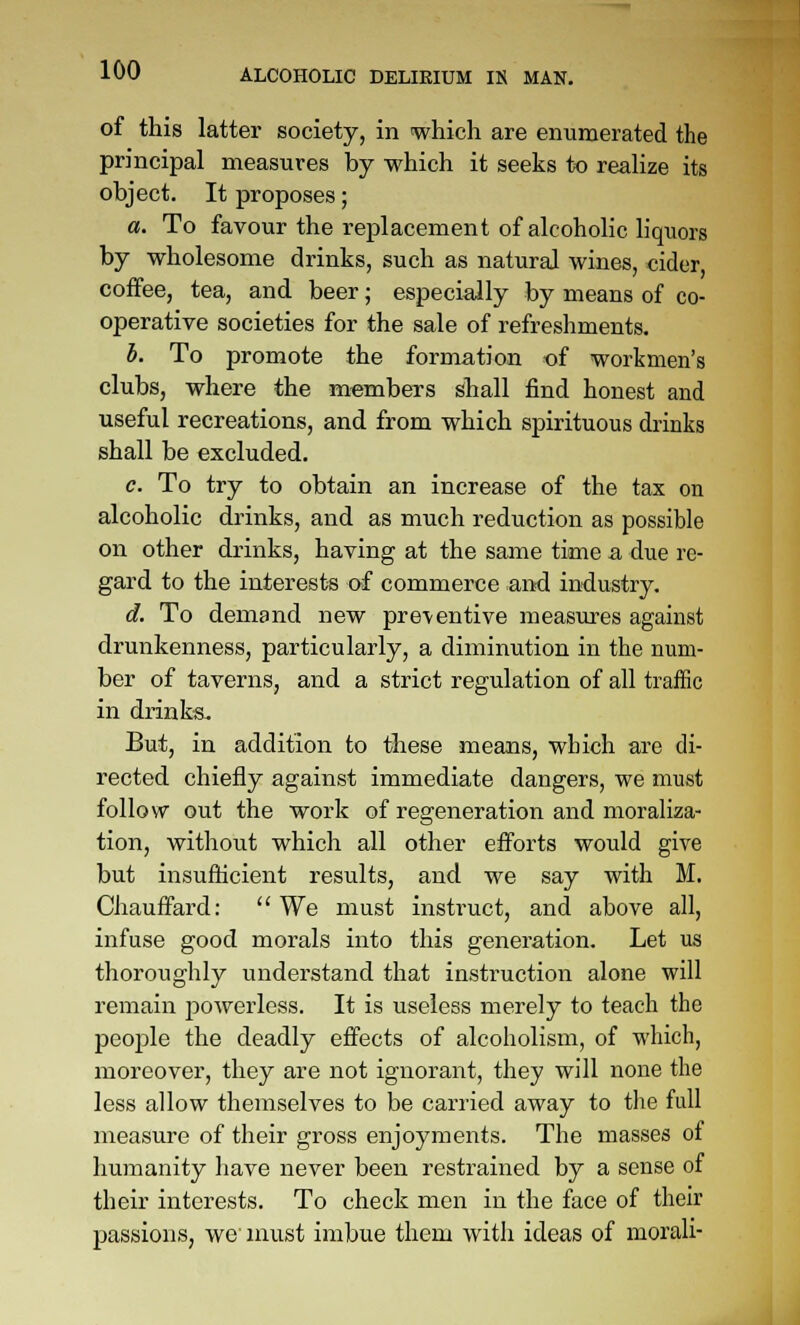 of this latter society, in which are enumerated the principal measiares by which it seeks to realize its object. It proposes; a. To favour the replacement of alcoholic liquors by wholesome drinks, such as natural wines, cider coffee, tea, and beer; especially by means of co- operative societies for the sale of refreshments. h. To promote the formation of workmen's clubs, where the members shall find honest and useful recreations, and from which spirituous drinks shall be excluded. c. To try to obtain an increase of the tax on alcoholic drinks, and as much reduction as possible on other drinks, having at the same time a due re- gard to the interests of commerce ai^ industry. d. To demand new pre\entive measures against drunkenness, particularly, a diminution in the num- ber of taverns, and a strict regulation of all traffic in drinks. But, in addition to these means, which are di- rected chiefly against immediate dangers, we must follow out the work of regeneration and moraliza- tion, without which all other efforts would give but insufficient results, and we say with M. Chauffard:  We must instruct, and above all, infuse good morals into this generation. Let us thoroughly understand that instruction alone will remain powerless. It is useless merely to teach the people the deadly effects of alcoholism, of which, moreover, they are not ignorant, they will none the less allow themselves to be carried away to tlie full measure of their gross enjoyments. The masses of humanity have never been restrained by a sense of their interests. To check men in the face of their passions, we must imbue them with ideas of morali-