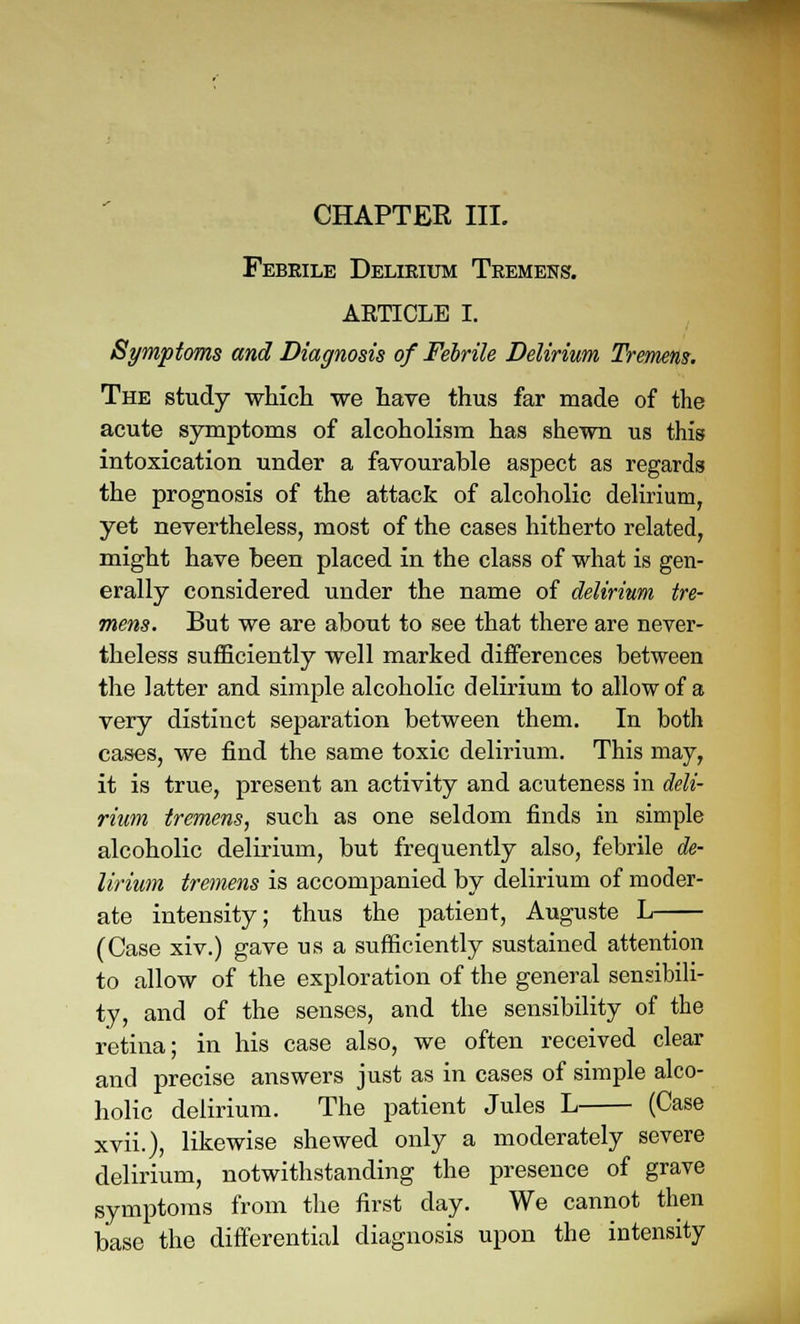 CHAPTER III. Febrile Delirium Tremens. ARTICLE I. Symptoms and Diagnosis of Febrile Delirium Tremens. The study which we have thus far made of the acute symptoms of alcoholism has shewn us this intoxication under a favourable aspect as regards the prognosis of the attack of alcoholic delirium, yet nevertheless, most of the cases hitherto related, might have been placed in the class of what is gen- erally considered under the name of delirium tre- mens. But we are about to see that there are never- theless sufficiently well marked differences between the latter and simple alcoholic delirium to allow of a very distinct separation between them. In both cases, we find the same toxic delirium. This may, it is true, present an activity and acuteness in deli- rium tremens, such as one seldom finds in simple alcoholic delirium, but frequently also, febrile de- lirium tremens is accompanied by delirium of moder- ate intensity; thus the patient, Auguste L (Case xiv.) gave us a sufficiently sustained attention to allow of the exploration of the general sensibili- ty, and of the senses, and the sensibility of the retina; in his case also, we often received clear and precise answers just as in cases of simple alco- holic delirium. The patient Jules L (Case xvii.}, likewise shewed only a moderately severe delirium, notwithstanding the presence of grave symptoms from the first day. We cannot then base the differential diagnosis upon the intensity