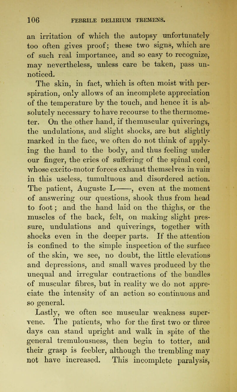 an irritation of which tlie autopsy xmfoTtunately too often gives proof; these two signs, which are of such real importance, and so easy to recognize, may nevertheless,^ unless care be taken, pass un- noticed. The skin, in fact, which is often moist with per- spiration, only allows of an incomplete appreciation of the temperature by the touch, and hence it is ab- solutely necessary to have recourse to the thermome- ter. On the other hand, if themuscular quiverings, the undulations, and slight shocks, are but slightly marked in the face, we often do not think of apply- ing the hand to the body, and thus feeling under our finger, the cries of suffering of the spinal cord, whose excito-motor forces exhaust themselves in vain in this useless, tumultuous and disordered action. The patient, Auguste L , even at the moment of answering our questions, shook thus from head to foot; and the hand laid on the thighs, or the muscles of the back, felt, on making slight pres- sure, undulations and quiverings, together with shocks even in the deeper parts. If the attention is confined to the simple inspection of the surface of the skin, we see, no doubt, the little elevations and depressions, and small waves produced by the unequal and irregular contractions of the bundles of muscular fibres, but in reality we do not a2)pre- ciate the intensity of an action so continuous and so general. Lastly, we often see muscular weakness super- vene. The patients, who for the first two or three days can stand upright and walk in spite of the general tremulousness, then begin to totter, and their grasp is feebler, although the trembling may not have increased. This incomplete paralysis,