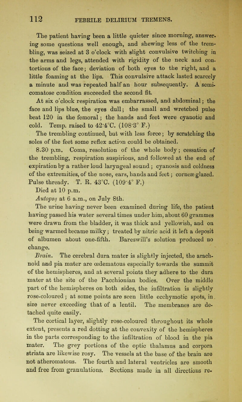 The patient having been a little quieter since morning, answer, ing some questions well enough, and shewing less of the trem- bling, was seized at 3 o'clock with slight convulsive twitching in the arms and legs, attended with rigidity of the neck and con- tortions of the face; deviation of both eyes to the right, and a little foaming at the lips. This convulsive attack lasted scarcely a minute and was repeated half an hour subsequently. A semi- comatose condition succeeded the second fit. At six o'clock respiration was embarrassed, and abdominal; the face and lips blue, the eyes dull; the small and wretched pulse beat 120 in the femoral; the hands and feet were cyanotic and cold. Temp, raised to 42-4°C. (108-3° F.) The trembling continued, but with less force; by scratching the soles of the feet some reflex action could be obtained. 8.30 p.m. Coma, resolution of the whole body ; cessation of the trembling, respiration suspix'ious, and followed at the end of expiration by a rather loud laryngeal sound ; cyanosis and coldness of the extremities, of the nose, ears, hands and feet; cornecB glazed. Pulse thready. T. R. 43''C. (109-4° P.) Died at 10 p.m. Autopsi/ at 6 a.m., on July 8th. The urine having never been examined during life, the patient Laving passed his water several times under him, about 60 grammes were drawn from the bladder, it was thick and yellowish, and on being warmed became milky; treated by nitric acid it left a deposit of albumen about one-fifth. Bareswill's solution produced no change. Brain. The cerebral dura mater is slightly injected, the arach- noid and pia mater are oedematous especially towards the summit of the hemispheres, and at several points they adhere to the dura mater at the site of the Pacchionian bodies. Over the middle part of the hemispheres on both sides, the infiltration is slightly rose-coloured ; at some points are seen little ecchymotic spots, in. size never exceeding that of a lentil. The membranes are de- tached quite easily. The cortical layer, slightly rose-coloured throughout its whole extent, presents a red dotting at the convexity of the hemispheres in the parts corresponding to the infiltration of blood in the pia mater. The grey portions of the optic thalamus and corpora striata are likewise rosy. The vessels at the base of the brain are not atheromatous. The fourth and lateral ventricles are smooth and free from granulations. Sections made iu all directions re-