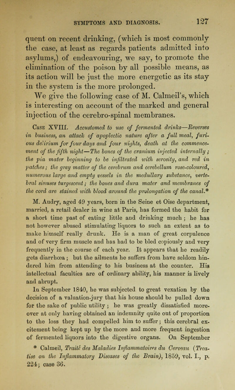 quent on recent drinking, (which is most commonly the case, at least as regards patients admitted into asylums,) of endeavouring, we say, to promote the elimination of the poison by all possible means, as its action will be iust the more energetic as its stay in the system is the more prolonged. We give the following case of M. Calmeil's, which is interesting on account of the marked and general injection of the cerebro-spinal membranes. Case XVIII. Accustomed to use of fermented drinlcs—Reverses in business, an attach of apoplectic nature after a full meal, furi- ous delirium for four days and four niijhts, death at the commence- ment of the fifth night—The hones of the cranium injected internally ; the pia mater beginning to be infiltrated loith serosiiy, and red in patches; the grey matter of the cerebrum and cerebellum rose-coloured, numerous large and empty vessels in the medullary substance, verte- bral sinuses turgescent; the bones and dura mater and membranes of the cord are stained with blood around the prolongation of the canal.* M. Audry, aged 49 years, born in the Seine et Oise department, married, a retail dealer in wine at Paris, has formed the habit for a short time past of eating little and drinking maeh ; he has not however abused stimulating liquors to such an extent as to make himself really drunk. He is a man of great corpulence and of very firm muscle and has had to be bled copiously and very frequently in the course of each year. It appears that he readily gets diarrhosa ; but the ailments he suffers from have seldom hin- dered him from attending to his business at the counter. His intellectual faculties are of ordinary ability, his manner is lively and abrupt. In September 1840, he was subjected to great vexation by the decision of a valuation-jury that his house should be pulled down for the sake of public utility ; he was greatly dissatisfied more- over at only having obtained an indemnity quite out of proportion to the loss they had compelled him to suffer; this cerebral ex- citement being kept up by the more and more frequent ingestion of fermented liquors into the digestive organs. On September * Ca\mei], Traiie des Maladies Infiammaioirps du Gerveau (Trea- tise on the Inflammatory Diseases of the Brain), 1859, vol. I., p. 224] case 36.