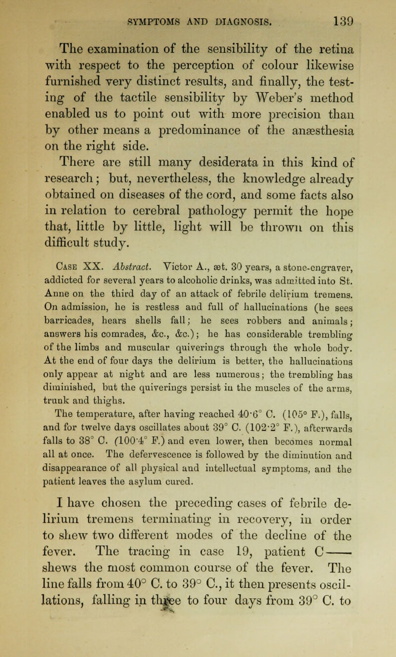 The examination of the sensibility of the retina with respect to the perception of colour likewise furnished very distinct results, and finally, the test- ing of the tactile sensibility by Weber's method enabled us to point out with more precision than by other means a predominance of the anaesthesia on the right side. There are still many desiderata in this kind of research; but, nevertheless, the knowledge already obtained on diseases of the cord, and some facts also in relation to cerebral pathology permit the hope that, little by little, light will be thrown on this difficult study. Case XX. Abstract. Victoi- A., set. 30 years, a stone-engraver, addicted for several years to alcoholic drinks, was admitted into St. Anne on the third day of an attack of febrile delirium tremens. On admission, he is restless and full of hallucinations (he sees barricades, hears shells fall; he sees robbers and animals; answers his comrades, &c., <&c.); he has considerable trembling of the limbs and muscular quiverings through the whole body. At the end of four days the delirium is better, the hallucinations only appear at night and are less numerous; the trembling has diminished, but the quiverings persist iu the muscles of the arms, trunk and thighs. The temperature, after having reached 40'6° C. (105° F.), falls, and for twelve days oscillates about 39° C. (102-2° F.), afterwards falls to 38° C. (100'-1° F.) and even lower, then becomes normal all at once. The defervescence is followed by the diminution and disappearance of all physical and intellectual symptoms, and the patient leaves the asylum cured. I have chosen the preceding cases of febrile de- lirium tremens terminating in recovery, iu order to shew two different modes of the decline of the fever. The tracing in case 19, patient C shews the most common course of the fever. The line falls from 40° C. to 39° C, it then presents oscil- lations, falling in tly|ee to four days from 39° C. to