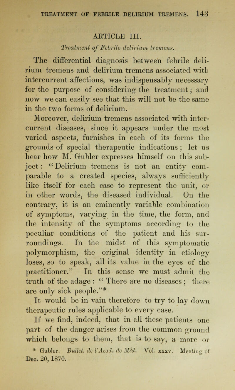 AETICLB III. Treatment of Febrile delirium tremens. The differential diagnosis between febrile deli- rium tremens and delirium tremens associated witli intercurrent affections, was indispensably necessary for the purpose of considering the treatment; and now we can easily see that this will not be the same in the two forms of delirium. Moreover, delirium tremens associated with inter- current diseases, since it appears under the most varied aspects, furnishes in each of its forms the grom^ds of special therapeutic indications ; let us hear how M. Gubler expresses himself on this sub- ject: Delirium tremens is not an entity com- pai-able to a created species, always sufficiently like itself for each case to represent the unit, or in other words, the diseased individual. On the conti'ary, it is an eminently variable combination of symptoms, varying in the time, the form, and the intensity of the symptoms according to the peculiar conditions of the patient and his sur- roundings. In the midst of this symptomatic polymorphism, the original identity in etiology loses, so to speak, all its value in the eyes of the practitioner. In this sense we must admit the trutli of the adage :  There are no diseases ; tliere are only sick people.* It would be in vain therefore to try to lay down therapeutic rules applicable to every case. If we find, indeed, tliat in all these patients one part of the danger arises from the common ground which belongs to them, that is to say, a more or * Gubler. Bullet, de I'AcaJ. dc MM. Vul. xxxv. Meeting- of Dec. 20, 1870. -