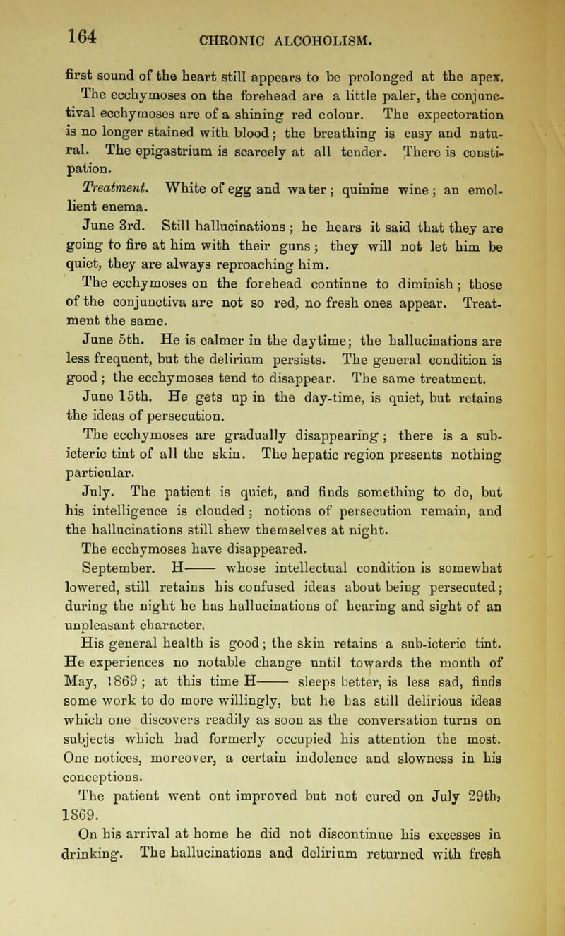 first sound of the heart still appears to be prolonged at the apex. The ecchymoses on the forehead are a little paler, the conjunc- tival ecchymoses are of a shining red colour. The expectoration is no longer stained with blood; the breathing is easy and natu- ral. The epigastrium is scarcely at all tender. There is consti- pation. Treatment. White of egg and wa ter ; quinine wine ; an emol- lient enema. June 3rd. Still hallucinations ; he hears it said that they are going to fire at him with their guns ; they will not let him be quiet, they are always reproaching him. The ecchymoses on the forehead continue to diminish ; those of the conjunctiva are not so red, no fresh ones appear. Treat- ment the same. June 5th. He is calmer in the daytime; the hallucinations are less frequent, but the delirium persists. The general condition is good ; the ecchymoses tend to disappear. The same treatment. June 15th. He gets up in the day-time, is quiet, but retains the ideas of persecution. The ecchymoses are gradually disappearing; there is a sub- icteric tint of all the skin. The hepatic region presents nothing particular. July. The patient is quiet, and finds something to do, but his intelligence is clouded ; notions of persecution remain, and the hallucinations still shew themselves at night. The ecchymoses have disappeared. September. H whose intellectual condition is somewhat lowered, still retains his confused ideas about being persecuted; during the night he has hallucinations of hearing and sight of an unpleasant character. His general health is good; the skin retains a sub-icteric tint. He experiences no notable change until towards the month of May, 1869 ; at this time H sleeps better, is less sad, finds some work to do more willingly, but he Las still delirious ideas which one discovers readily as soon as the conversation turns on subjects which had formerly occupied his attention the most. One notices, moreover, a certain indolence and slowness in hia conceptions. The patient went out improved but not cured on July 29thj 1869. On his arrival at home he did not discontinue his excesses in drinking. The hallucinations and delirium returned with fresh