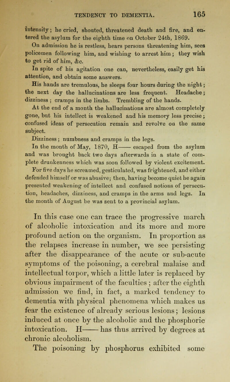 intensity; he cried, sbonted, threatened death and fire, and en- tered the asylum for the eighth time nn October 24th, 1869. On admission he is restless, hears persons threatening him, sees policemen following him, and wishing to arrest him; they wish to get rid of him, &c. In spite of his agitation one can, nevertheless, easily get his attention, and obtain some answers. His hands are tremulous, he sleeps four hours during the night; the next day the hallucinations are less frequent. Headache; dizziness ; cramps in the limbs. Trembling of the hands. At the end of a month the hallucinations are almost completely gone, but his intellect is weakened and his memory less precise ; confused ideas of persecution remain and revolve on the same subject. Dizziness ; numbness and cramps in the legs. In the month of May, 1870, H escaped from the asylum and was brought back two days afterwards in a state of com- plete drunkenness which was soon followed by violent excitement. For five days he screamed, gesticulated, was frightened, and either defended himself or was abusive; then, having become quiet he again presented weakening of intellect and confused notions of persecu- tion, headaches, dizziness, and cramps in the arms and legs. In the month of August be was sent to a provincial asylum. In this case one can trace the progressive march of alcoholic intoxication and its more and more profound action on the organism. In proportion as the relapses increase in number, we see persisting after the disappearance of the acute or sub-acute symptoms of the poisoning, a cerebral malaise and intellectual torpor, which a little later is replaced by obvious impairment of the faculties ; after the eighth admission we find, in fact, a marked tendency to dementia with physical phenomena which makes us fear the existence of already serious lesions; lesions induced at once by the alcoholic and the phosphoric intoxication. H has thus arrived by degrees at chronic alcoholism. The poisoning by phosphorus exhibited some