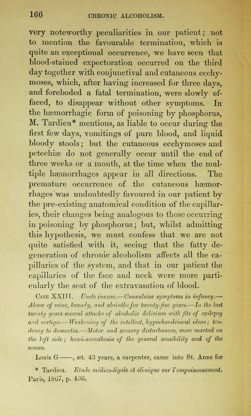 very noteworthy peculiarities in our patient; not to mention the favourable termination, which is quite an exceptional occurrence, we have seen that blood-stained expectoration occurred on the third day together with conjunctival and cutaneous ecchy- moses, which, after having increased for three days, and foreboded a fatal termination, were slowly ef- faced, to disappear without other symptoms. In the hsemorrhagic form of poisoning by phosphorus, M. Tardieu* mentions, as liable to occur during the first few days, vomitings of pure blood, and liquid bloody stools; but the cutaneous ecchymoses and petechige do not generally occur until the end of three weeks or a month, at the time when the mul- tiple haemorrhages appear in all directions. The premature occurrence of the cutaneous haemor- rhages was undoubtedly favoured in our patient by the pre-existing anatomical condition of the capillar- ies, their changes being analogous to those occurring in poisoning by phosphorus; but, whilst admitting this hypothesis, we must confess that we are not quite satisfied with it, seeing that the fatty de- generation of chronic alcoholism affects all the ca- pillaries of the system, and that in our patient the capillaries of the face and neck were more parti- cularly the seat of the extravasation of blood. Case XXITT. Uncle ins.ine.—Convulsive sympioms in infancy.— Ahu^e of ivine, hraiuhj, and ah4nthefor twenty-five years.—hi. the last twenty years several atlacla of alcoholic delirium tvith fits of epilepsy aid vertigo.— Wealcening of the intellect, hypochondriacal ideas; ten- dency to dementia.—Motor and sensory disturbances, more marked on tlie left side; henii-ana;sthesia of the general sensibility and of the senses. Louis G , aet. 43 years, a carpenter, came into St. Anne for * Tardieu. Elude mcdlco-legale et cliniqiie sur Vcnipoisoimement, Paris, 18G7, p. 4o6.