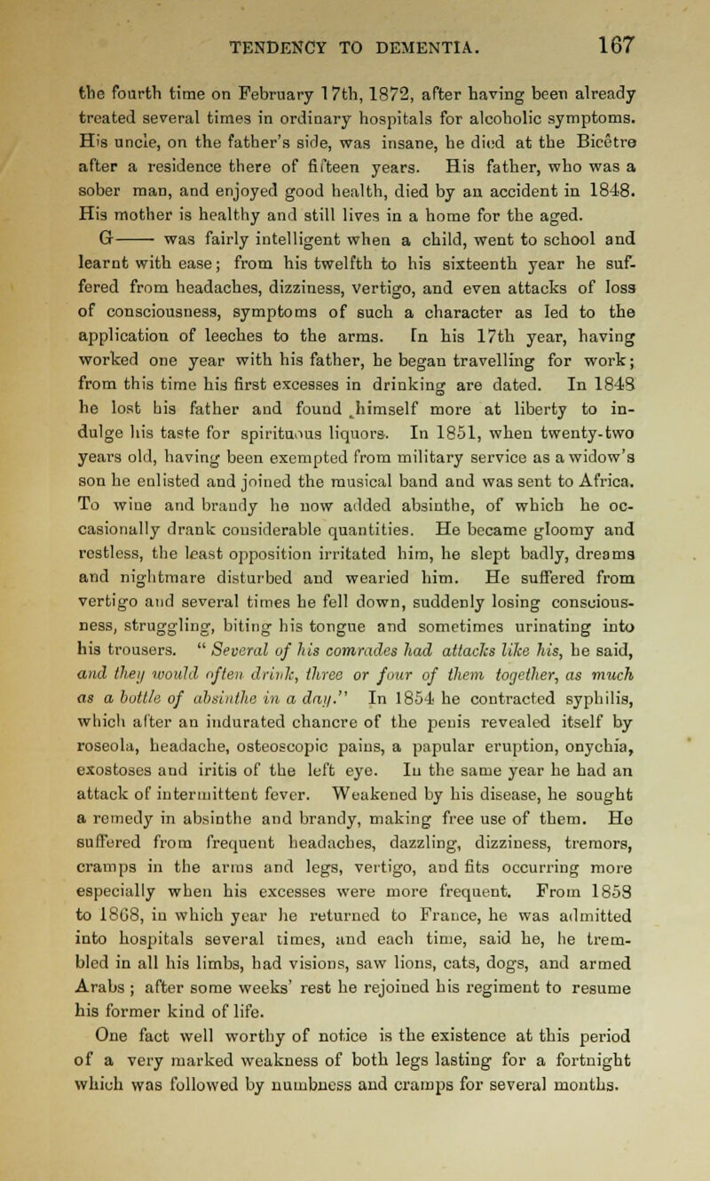 tlie fourth time on February 17th, 1872, after having been already treated several times in ordinary hospitals for alcoholic symptoms. His uncle, on the father's side, was insane, he di(;d at the Bicetre after a residence there of fifteen years. His father, who was a sober man, and enjoyed good health, died by an accident in 1848. His mother is healthy and still lives in a home for the aged. G was fairly intelligent when a child, went to school and learnt with ease; from his twelfth to his sixteenth year he suf- fered from headaches, dizziness, vertigo, and even attacks of loss of consciousness, symptoms of such a character as led to the application of leeches to the arms. fn his 17th year, having worked one year with his father, he began travelling for work; from this time his first excesses in drinking are dated. In 184S he lost bis father and found ^himself more at liberty to in- dulge his taste for spirituous liquors. In 1851, when twenty-two yeai's old, having been exempted from military service as a widow's son he enlisted and joined the musical band and was sent to Africa. To wine and brandy he now added absinthe, of which he oc- casionally drank considerable quantities. He became gloomy and restless, the least opposition irritated him, he slept badly, dreams and nightmare disturbed and wearied him. He suffered from vertigo and several times he fell down, suddenly losing conscious- ness, struggling, biting his tongue and sometimes urinating into his trousers.  Several of his comrades had attacks lilce his, he said, and they would often drink, three or four of them toe/ether, as much as a huttle of absinthe in a dai/. In 1854 he contracted syphilis, which alter an indurated chancre of the penis revealed itself by roseola, headache, osteoscopic pains, a papular eruption, onychia, exostoses and iritis of the left eye. In the same year he had an attack of intermittent fever. Weakened by his disease, he sought a reinedy in absinthe and brandy, making free use of them. Ho suffered from frequent headaches, dazzling, dizziness, tremors, cramps in the arms and legs, vertigo, and fits occun-ing more especially when his excesses were more frequent. From 1853 to 18G8, in which year he returned to France, he was admitted into hospitals several times, and each time, said he, he trem- bled in all his limbs, had visions, saw lions, cats, dogs, and armed Arabs ; after some weeks' rest he rejoined bis regiment to resume his former kind of life. One fact well worthy of notice is the existence at this period of a very marked weakness of both legs lasting for a fortnight which was followed by numbness and cramps for several months.