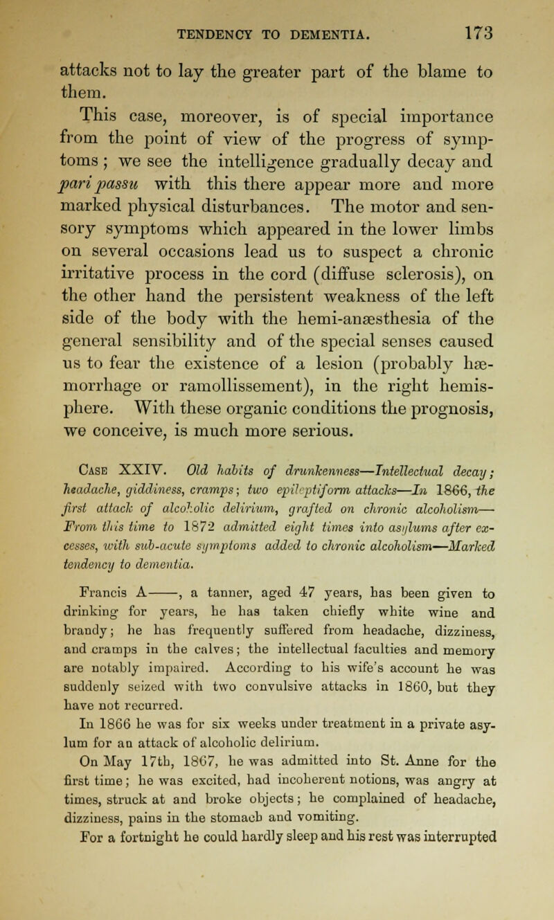 attacks not to lay the greater part of the blame to them. This case, moreover, is of special importance from the point of view of the progress of symp- toms ; we see the intelligence gradually decay and pari passu with this there appear more and more marked physical disturbances. The motor and sen- sory symptoms which appeared in the lower limbs on several occasions lead us to suspect a chronic irritative process in the cord (diffuse sclerosis), on the other hand the persistent weakness of the left side of the body with the hemi-ansesthesia of the general sensibility and of the special senses caused us to fear the existence of a lesion (probably hae- morrhage or ramollissement), in the right hemis- phere. With these organic conditions the prognosis, we conceive, is much more serious. Case XXIV. Old habits of drunkenness—Intellectual decay; headache, giddiness, cramps; two epileptiform attacks—In 1866, the first attack of alcoholic delirium,, grafted on chronic alcoholism— From this time to 1872 admitted eight times into asijlums after ex- cesses, with suh-acute symptoms added to chronic alcoholism—Marked tendency to dementia. Francis A , a tanner, aged 47 years, has been given to drinking for years, he has taken chiefly white wine and brandy; he has frequently suffered from headache, dizziness, and cramps in the calves; the intellectual laculties and memory are notably impaired. According to his wife's account he was suddenly seized with two convulsive attacks in 1860, but they have not recurred. In 1866 he was for six weeks under treatment in a private asy- lum for an attack of alcoholic delirium. On May 17th, 18C7, he was admitted into St. Anne for the first time; he was excited, bad incoherent notions, was angry at times, struck at and broke objects; he complained of headache, dizziness, pains in the stomach and vomiting. For a fortnight he could hardly sleep and his rest was interrupted