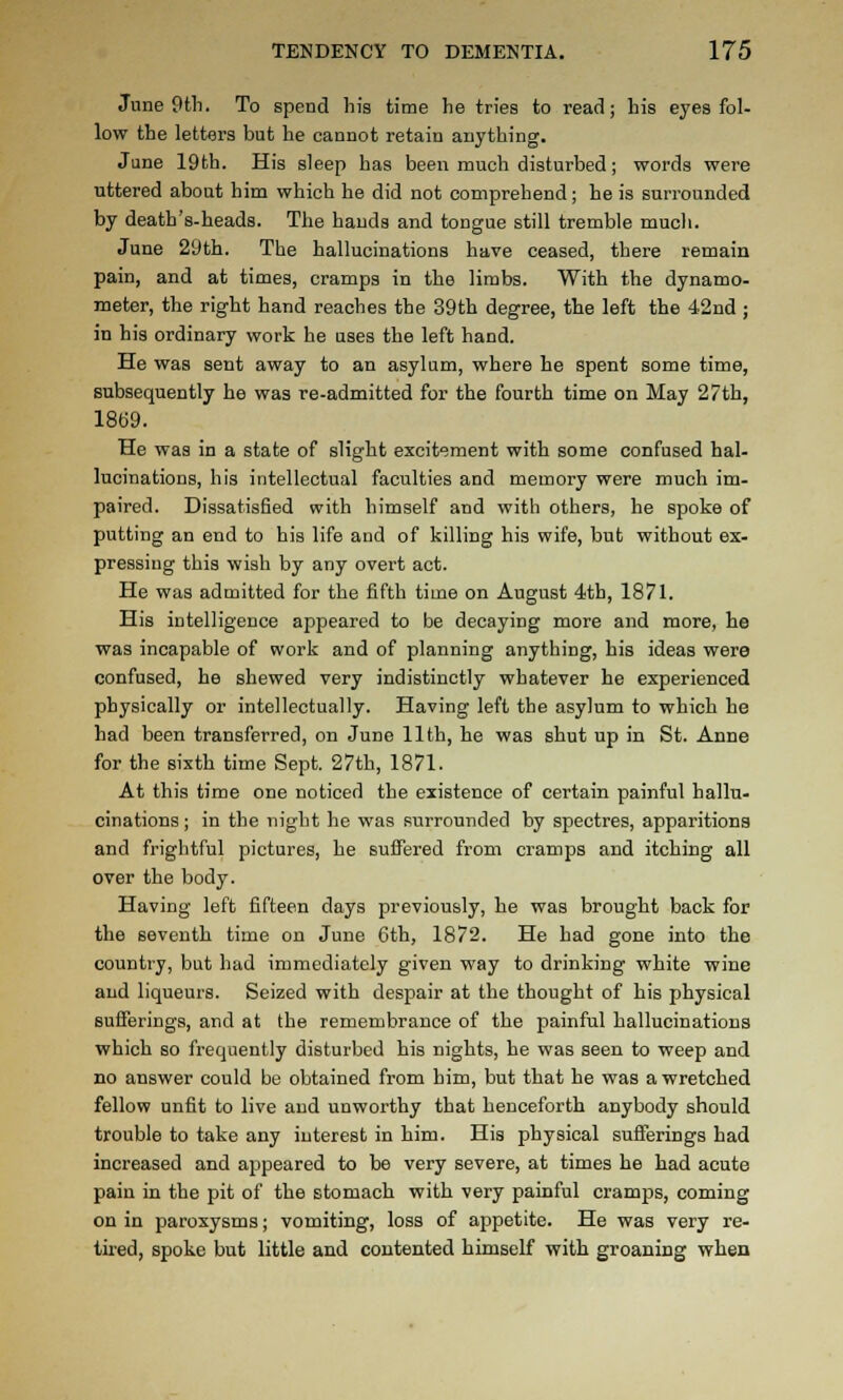 June 9tli. To spend his time he tries to read; his eyes fol- low the letters but he cannot retain anything. June 19th. His sleep has been much disturbed; words were uttered about him which he did not comprehend; he is surrounded by death's-heads. The hands and tongue still tremble much. June 29th. The hallucinations have ceased, there remain pain, and at times, cramps in the limbs. With the dynamo- meter, the right hand reaches the 39th degree, the left the 42nd ; in his ordinary work he uses the left hand. He was sent away to an asylum, where he spent some time, subsequently he was re-admitted for the fourth time on May 27th, 1869. He was in a state of slight excitement with some confused hal- lucinations, his intellectual faculties and memory were much im- paired. Dissatisfied with himself and with others, he spoke of putting an end to his life and of killing his wife, but without ex- pressing this wish by any overt act. He was admitted for the fifth time on August 4th, 1871. His intelligence appeared to be decaying more and more, he was incapable of work and of planning anything, his ideas were confused, he shewed very indistinctly whatever he experienced physically or intellectually. Having left the asylum to which he had been transferred, on June 11th, he was shut up in St. Anne for the sixth time Sept. 27th, 1871. At this time one noticed the existence of certain painful hallu- cinations ; in the night he was surrounded by spectres, apparitions and frightful pictures, he suffered from cramps and itching all over the body. Having left fifteen days previously, he was brought back for the seventh time on June 6th, 1872. He had gone into the country, but had immediately given way to drinking white wine and liqueurs. Seized with despair at the thought of his physical Bufferings, and at the remembrance of the painful hallucinations which so frequently disturbed his nights, he was seen to weep and no answer could be obtained from him, but that he was a wretched fellow unfit to live and unworthy that henceforth anybody should trouble to take any interest in him. His physical sufferings had increased and appeared to be very severe, at times he had acute pain in the pit of the stomach with very painful cramps, coming on in paroxysms; vomiting, loss of appetite. He was very re- tired, spoke but little and contented himself with groaning when