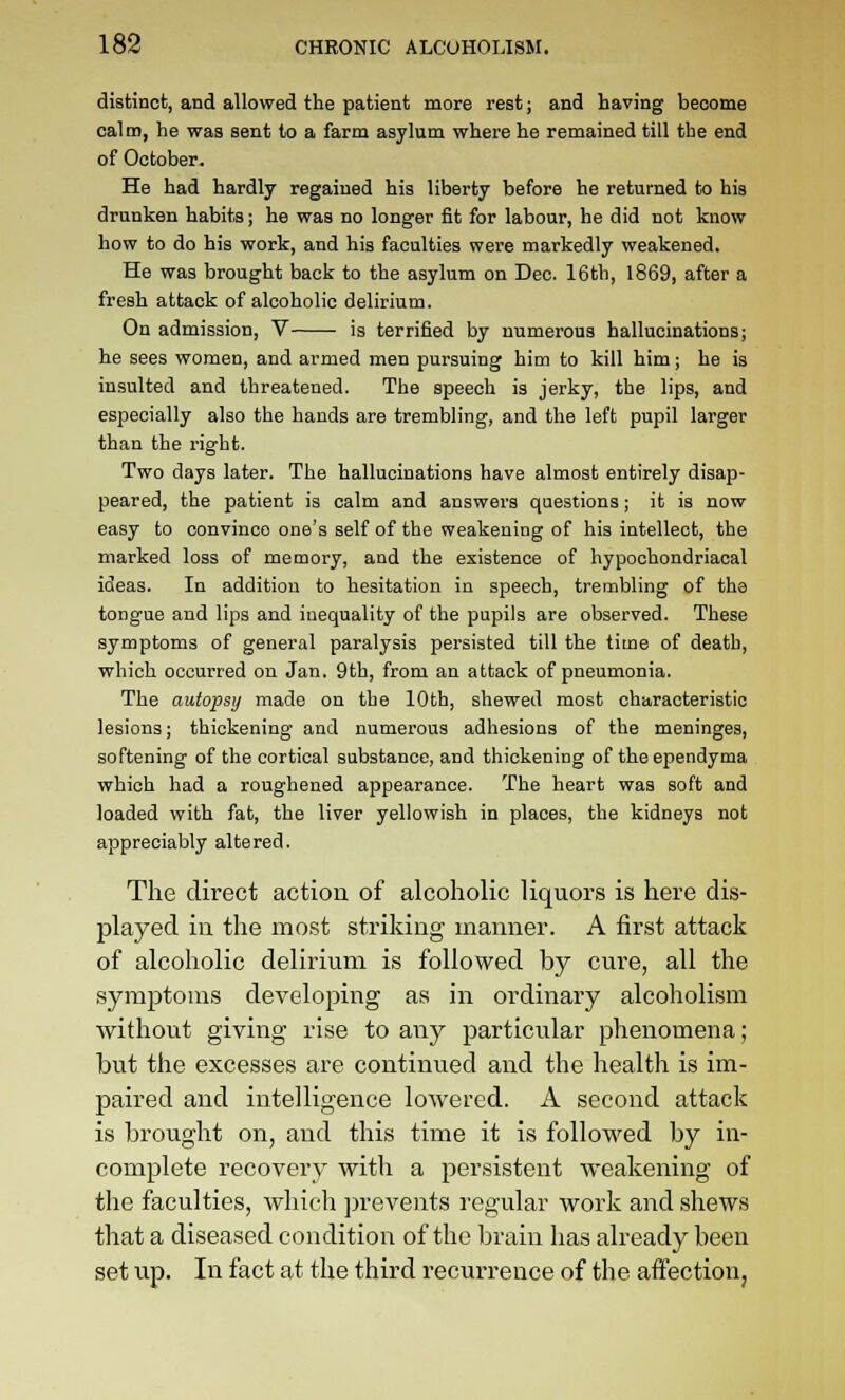 distinct, and allowed the patient more rest; and having become calm, he was sent to a farm asylum where he remained till the end of October. He had hardly regained his liberty before he returned to his drunken habits; he was no longer fit for labour, he did not know how to do his work, and his faculties were markedly weakened. He was brought back to the asylum on Dec. 16th, 1869, after a fresh attack of alcoholic delirium. On admission, V is terrified by numerous hallucinations; he sees women, and armed men pursuing him to kill him; he is insulted and threatened. The speech is jerky, the lips, and especially also the hands are trembling, and the left pupil larger than the right. Two days later. The hallucinations have almost entirely disap- peared, the patient is calm and answei-s questions; it is now easy to convince one's self of the weakening of his intellect, the marked loss of memory, and the existence of hypochondriacal ideas. In addition to hesitation in speech, trembling of the tongue and lips and inequality of the pupils are observed. These symptoms of general paralysis persisted till the time of death, which occurred on Jan. 9th, from an attack of pneumonia. The autopsy made on the 10th, shewed most characteristic lesions; thickening and numerous adhesions of the meninges, softening of the cortical substance, and thickening of the ependyma which had a roughened appearance. The heart was soft and loaded with fat, the liver yellowish in places, the kidneys not appreciably altered. The direct action of alcoholic liquors is here dis- played in the most striking manner. A first attack of alcoholic delirium is followed by cure, all the symptoms developing as in ordinary alcoholism without giving rise to any ^^articular phenomena; but the excesses are continued and the health is im- paired and intelligence lowered. A second attack is brought on, and this time it is followed by in- complete recovery with a persistent weakening of the faculties, which prevents regular work and shews that a diseased condition of the brain has already been set up. In fact at the third recurrence of the affection,