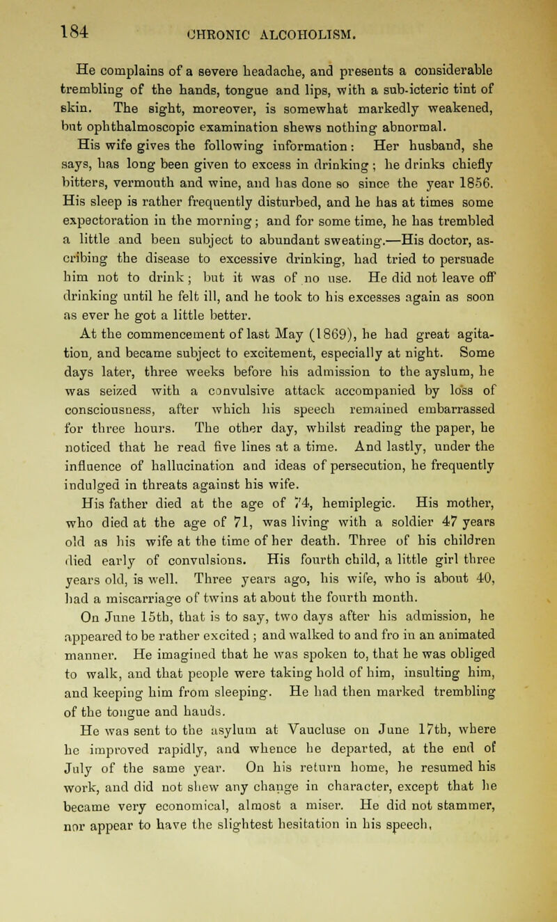 He complains of a severe headache, and presents a considerable trembling of the hands, tongue and lips, with a sub-icteric tint of skin. The sight, moreover, is somewhat markedly weakened, but ophthalmoscopic examination shews nothing abnormal. His wife gives the following information : Her husband, she says, has long been given to excess in drinking ; he drinks chiefly bitters, vermouth and wine, and has done so since the year 1856. His sleep is rather frequently disturbed, and he has at times some expectoration in the morning; and for some time, he has trembled a little and been subject to abundant sweating.—His doctor, as- cribing the disease to excessive drinking, had tried to persuade him not to drink; but it was of no use. He did not leave oflP drinking until he felt ill, and he took to his excesses again as soon as ever he got a little better. At the commencement of last May (1869), he had great agita- tion^ and became subject to excitement, especially at night. Some days later, three weeks before his admission to the ayslum, he was seized with a convulsive attack accompanied by loss of consciousness, after which his speech remained embarrassed for three hours. The other day, whilst reading the paper, he noticed that he read five lines at a time. And lastly, under the influence of hallucination and ideas of persecution, he frequently indulged in threats against his wife. His father died at the age of ('4, hemiplegic. His mother, who died at the age of 71, was living with a soldier 47 years old as his wife at the time of her death. Three of his children died early of convulsions. His fourth child, a little girl three years old, is well. Three years ago, his wife, who is about 40, had a miscarriage of twins at about the fourth month. On June 15tb, that is to say, two days after his admission, he appeared to be rather excited ; and walked to and fro in an animated manner. He imagined that he was spoken to, that he was obliged to walk, and that people were taking hold of him, insulting him, and keeping him from sleeping. He had then marked trembling of the tongue and hands. He was sent to the asylum at Vaucluse on June 17th, where he improved rapidly, and whence he departed, at the end of July of the same year. On his return home, he resumed his work, and did not shew any change in character, except that he became very economical, almost a misei-. He did not stammer, nnr appear to have the slightest hesitation in his speech,