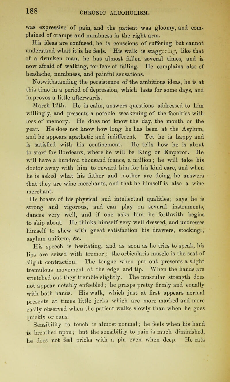 was expressive of pain, and the patient was gloomy, and com- plained of cramps and numbness in the right arm. His ideas are confused, he is conscious of suffering but cannot understand what it is he feels. His walk is staggcil.ij, like that of a drunken man, he has almost fallen several times, and is now afraid of walking, for fear of falling. He complains also of headache, numbness, and painful sensations. Notwithstanding the persistence of the ambitious ideas, he is at this time in a period of depression, which lasts for some days, and improves a little afterwards. March 12th. He is calm, answers questions addressed to him willingly, and presents a notable weakening of the faculties with loss of memory. He does not know the day, the month, or the year. He does not know how long he has been at the Asylum, and be appears apathetic and indifferent. Yet he is happy and is satisfied with his confinement. He tells how he is about to start for Bordeaux, where he will be Iving or Emperor. He will have a hundred thousand francs, a million ; he will take his doctor away with him to reward him for his kind care, and when he is asked what his father and mother are doing, he answers that they are wine merchants, and that he himself is also a wine merchant. He boasts of his physical and intellectual qualities; says he is strong and vigorous, and can play on several instruments, dances very well, and if one asks him he forthwith begins to skip about. He thinks himself very well dressed, and undresses himself to shew with great satisfaction his drawers, stockingy, asylum uniform, &c. His speech is hesitating, and as soon as he tries to speak, his lips are seized with tremor; the orbicularis muscle is the seat of slio'ht contraction. The tongue when put out presents a slight tremulous movement at the edge and tip. When the hands are stretched out they tremble slightly. The muscular strength does not appear notably enfeebled ; he grasps pretty firmly and equally with both hands. His walk, which just at first appears normal presents at times little jerks which are more marked and more easily observed when the patient walks slowly than when he goes quickly or runs. Sensibility to touch is almost normal ; he feels when his hand is breathed upon; but the sensibility to pain is much diminished, he does not feel pricks with a pin even when deep. He eats