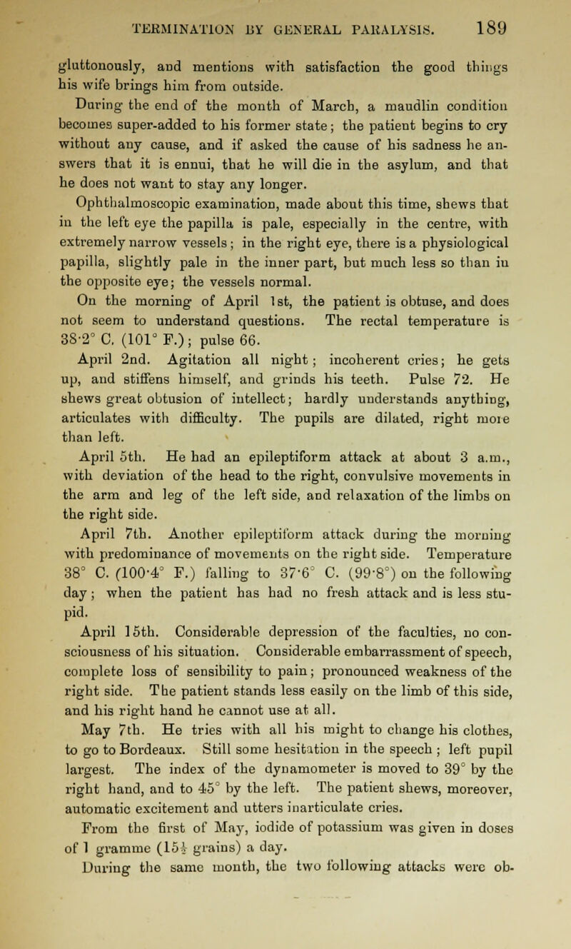 gluttonously, and mentions with satisfaction the good things his wife brings him from outside. During the end of the month of March, a maudlin condition becomes super-added to his former state; the patient begins to cry- without any cause, and if asked the cause of his sadness he an- swers that it is ennui, that he will die in the asylum, and that he does not want to stay any longer. Ophthalmoscopic examination, made about this time, shews that in the left eye the papilla is pale, especially in the centre, with extremely narrow vessels; in the right eye, there is a physiological papilla, slightly pale in the inner part, but much less so than iu the opposite eye; the vessels normal. On the morning of April 1 st, the patient is obtuse, and does not seem to understand questions. The rectal temperature is 38-2° C. (lOr F.); pulse 66. April 2nd. Agitation all night; incoherent cries; he gets up, and stiffens himself, and grinds his teeth. Pulse 72. He shews great obtusion of intellect; hardly understands anything, articulates with difficulty. The pupils are dilated, right more than left. April 5th. He had an epileptiform attack at about 3 a.m., with deviation of the head to the right, convulsive movements in the arm and leg of the leftside, and relaxation of the limbs on the right side. April 7th. Another epileptiform attack during the morning with predominance of movements on the right side. Temperature 38° C. (100-4° F.) falling to 37-6° C. (99-8°) on the following day; when the patient has had no fresh attack and is less stu- pid. April ] 5th. Considerable depression of the faculties, no con- sciousness of his situation. Considerable embarrassment of speech, complete loss of sensibility to pain; pronounced weakness of the right side. The patient stands less easily on the limb of this side, and his right hand he cannot use at all. May 7th. He tries with all his might to change his clothes, to go to Bordeaux. Still some hesitation in the speech ; left pupil largest. The index of the dynamometer is moved to 39° by the right hand, and to 45° by the left. The patient shews, moreover, automatic excitement and utters inarticulate cries. From the first of May, iodide of potassium was given in doses of 1 gramme (ISV grains) a day. During the same month, the two following attacks were ob-