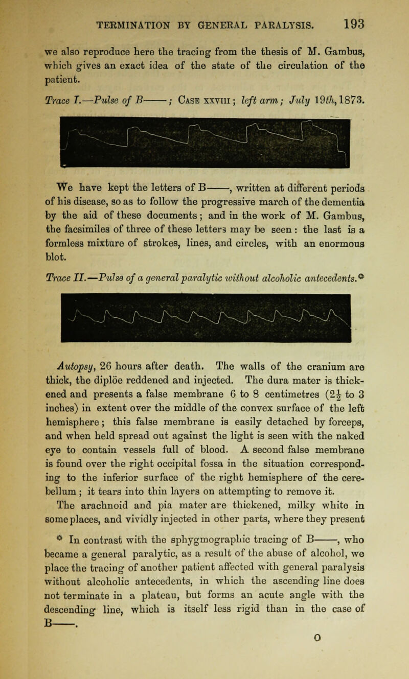 vre also reproduce here the tracing from the thesis of M. Gambus, which gives an eracfc idea of the state of the circulation of the patient. Trace T.—Pulse of B ; Case xxviii; left arm; July 19<^, 1873. We have kept the letters of B , written at different periods of his disease, so as to follow the progressive march of the dementia by the aid of these documents; and in the work of M. Gambus, the facsimiles of three of these letters may be seen : the last is a formless mixture of strokes, lines, and circles, with an enormous blot. Trace II.—Pulsa of a general paralytic tvithout alcolwlic antecedents.^ Autopsy, 26 hours after death. The walls of the cranium are thick, the diploe reddened and injected. The dura mater is thick- ened and presents a false membrane 6 to 8 centimetres (2J to 3 inches) in extent over the middle of the convex surface of the left hemisphere; this false membrane is easily detached by forceps, and when held spread out against the light is seen with the naked eye to contain vessels full of blood. A second false membrane is found over the right occipital fossa in the situation correspond- ing to the inferior surface of the right hemisphere of the cere- bellum ; it tears into thin layers on attempting to remove it. The arachnoid and pia mater are thickened, milky white in some places, and vividly injected in other parts, where they present  In contrast with the sphygmographic tracing of B , who became a general paralytic, as a result of the abuse of alcohol, we place the tracing of another patient affected with general paralysis without alcoholic antecedents, in which the ascending line does not terminate in a plateau, but forms an acute angle with the descending line, which is itself less rigid than in the case of B . O