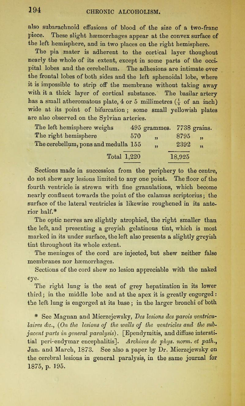also snbaracbnoid effusions of Wood of the size of a two-franc piece. These slight hsemorrhages appear at the convex surface of the left hemisphere, and in two places on the right hemisphere. The pia mater is adherent to the cortical layer thoughout nearly the whole of its extent, except in some parts of the occi- pital lobes and the cerebellum. The adhesions are intimate over the frontal lobes of both sides and the left sphenoidal lobe, where it is impossible to strip off the membrane without taking away with it a thick layer of cortical substance. The basilar artery has a small atheromatous plate, 4 or 5 millimetres (-^ of an inch) wide at its point of bifurcation ; some small yellowish plates are also observed on the Sylvian arteries. The left hemisphere weighs 495 grammes. 7738 grains. The right hemisphere 570 „ 8795 „ The cerebellum, pons and medulla 155 „ 2392 „ Total 1,220 18,925 Sections made in succession from the periphery to the centre, do not shew any lesions limited to any one point. The floor of the fourth ventricle is strewn with fine granulations, which become nearly confluent towards the point of the calamus scriptorius; the surface of the lateral ventricles is likewise roughened in its ante- rior half.* The optic nerves are slightly atrophied, the right smaller than the left, and presenting a greyish gelatinous tint, which is most marked in its under surface, the left also presents a slightly greyish tint throughout its whole extent. The meninges of the cord are injected, but shew neither false membranes nor haemorrhages. Sections of the cord shew no lesion appreciable with the naked eye. The right lung is the seat of grey hepatization in its lower third; in the middle lobe and at the apex it is greatly engorged: the left lung is engorged at its base ; in the larger bronchi of both * See Magnan and Mierzejewsky, Bes lesions des parois mntriau- laires dc, {On the lesions of the walls of the ventricles and the sub- jacent parts in general paralysis). [Ependymitis, and diffuse intersti- tial peri-endymar encephalitis]. Archives de phys. rwrm. et path., Jan. and March, 1873. See also a paper by Dr. Mierzejewsky on the cerebral lesions in general paralysis, in the same journal for 1875, p. 195.