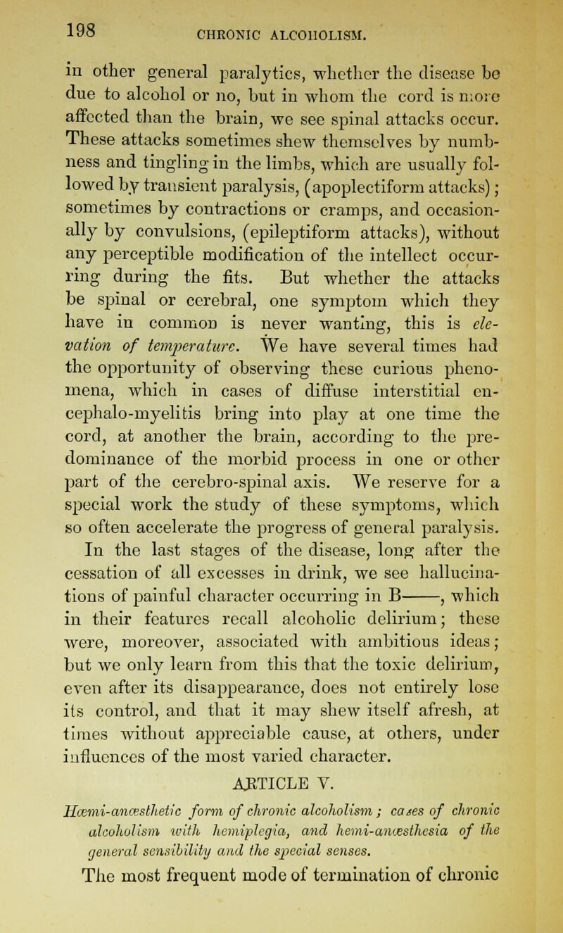 in other general paralytics, whether the disease be due to alcohol or no, but in whom the cord is more affected than the brain, we see spinal attacks occur. These attacks sometimes shew themselves by numb- ness and tingling in the limbs, which are usually fol- lowed by transient paralysis, (apoplectiform attacks); sometimes by contractions or cramps, and occasion- ally by convulsions, (epileptiform attacks), without any perceptible modification of the intellect occur- ring during the fits. But whether the attacks be spinal or cerebral, one symptom which they have in common is never wanting, this is ele- vation of temperature. We have several times had the opportunity of observing these curious pheno- mena, which in cases of diffuse interstitial en- cephalo-myelitis bring into play at one time the cord, at another the brain, according to the pre- dominance of the morbid process in one or other part of the cerebro-spinal axis. We reserve for a special work the study of these symptoms, which so often accelerate the progress of general paralysis. In the last stages of the disease, long after the cessation of all excesses in drink, we see hallucina- tions of painful character occurring in B , which in their features recall alcoholic delirium; these were, moreover, associated with ambitious ideas ; but we only learn from this that the toxic delirium, even after its disappearance, does not entirely lose its control, and that it may shew itself afresh, at times without appreciable cause, at others, under influences of the most varied character. ARTICLE V. Hcemi-ancesthetic form of chronic alcoholism ; cases of chronic alcoholism ivith hemiplegia, and hemi-ajiwsthcsia of the general sensibility aiul the special senses. The most frequent mode of termination of chronic