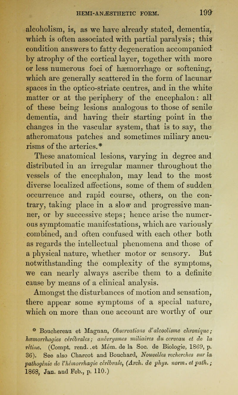 alcoholism, is, as we have already stated, dementia, which is often associated with partial paralysis; this condition answers to fatty degeneration accompanied by atrophy of the cortical layer, together with more or less numerous foci of haemorrhage or softening, which are generally scattered in the form of lacunar spaces in the optico-striate centres, and in the white matter or at the periphery of the encephalon: all of these being lesions analogous to those of senile dementia, and having their starting point in the changes in the vascular system, that is to say, the atheromatous patches and sometimes miliary aneu- risms of the arteries.* These anatomical lesions, varying in degree and distributed in an irregular manner throughout the vessels of the encephalon, may lead to the most diverse localized affections, some of them of sudden occurrence and rapid course, others, on the con- trary, taking place in a slow and progressive man- ner, or by successive steps; hence arise the numer- ous symptomatic manifestations, which are variously combined, and often confused with each other both as regards the intellectual phenomena and those of a jihysical nature, whether motor or sensory. But notwithstanding the complexity of the symptoms, we can nearly always ascribe them to a definite cause by means of a clinical analysis. Amongst the disturbances of motion and sensation, there appear some symptoms of a special nature, which on more than one account are worthy of our  Boucbereau et Magnan, Observations d'alcoolisme clironique; hcemorrhagies circhrales; ancurijsmes miliaires du cerveau et de la, retlM. (Compt. rend, .et Mem. de la Soc. de Biologie, 1869, p. 36). See also Cbarcot and Bouchard, Nouvelles recherches sur la pathoghiie da Vhemorrhaijie cerebrate, (Arch, de phys. norm, et path.; 1868, Jan. and Feb., p. 110.)