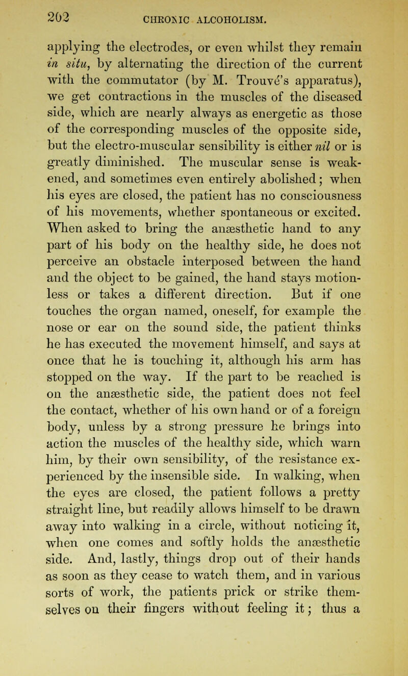 applying the electrodes, or even whilst they remain in siiu, by alternating the direction of the current with the commutator (by M. Trouve's apparatus), we get contractions in the muscles of the diseased side, which are nearly always as energetic as those of the corresponding muscles of the opposite side, but the electro-muscular sensibility is either nil or is greatly diminished. The muscular sense is weak- ened, and sometimes even entirely abolished; when liis eyes are closed, the patient has no consciousness of his movements, whether spontaneous or excited. When asked to bring the ansesthetic hand to any part of his body on the healthy side, he does not perceive an obstacle interposed between the hand and the object to be gained, the hand stays motion- less or takes a different direction. But if one touches the organ named, oneself, for example the nose or ear on the sound side, the patient tliinks he has executed the movement himself, and says at once that he is touching it, although his arm has stopped on the way. If the part to be reached is on the anaesthetic side, the patient does not feel the contact, whether of his own hand or of a foreign body, unless by a strong pressure he brings into action the muscles of the healthy side, which warn him, by their own sensibility, of the resistance ex- perienced by the insensible side. In walking, when the eyes are closed, the patient follows a pretty straight line, but readily allows himself to be drawn away into walking in a circle, without noticing it, when one comes and softly holds tlie anaesthetic side. And, lastly, things drop out of their hands as soon as they cease to watch them, and in various sorts of work, the patients prick or strike them- selves on their fingers without feeling it; thus a