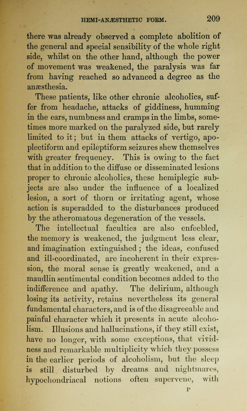 there was already observed a complete abolition of the general and special sensibility of the whole right side, whilst on the other hand, although the power of movement was weakened, the paralysis was far from having reached so advanced a degree as the anaesthesia. These patients, like other chronic alcoholics, suf- fer from headache, attacks of giddiness, humming in the ears, numbness and cramps in the limbs, some- times more marked on the paralyzed, side, but rarely limited to it; but in them attacks of vertigo, apo- plectiform and epileptiform seizures shew themselves with greater frequency. This is owing to the fact that in addition to the diffuse or disseminated lesions proper to chronic alcoholics, these hemiplegic sub- jects are also under the influence of a localized lesion, a sort of thorn or irritating agent, whose action is superadded to the disturbances produced by the atheromatous degeneration of the vessels. The intellectual faculties are also enfeebled, the memory is weakened, the judgment less clear, and imagination extinguished ; the ideas, confused and ill-coordinated, are incoherent in their expres- sion, the moral sense is greatly weakened, and a maudlin sentimental condition becomes added to the indifference and apathy. The delirium, although losing its activity, retains nevertheless its general fundamental characters, and is of the disagreeable and painful character which it presents in acute alcoho- lism. Illusions and hallucinations, if they still exist, have no longer, with some exceptions, that vivid- ness and remarkable multiplicity which they possess in the earlier periods of alcoholism, but the sleep is still disturbed by dreams and nightmares, hypocliondriacal notions often supervene, Avith p